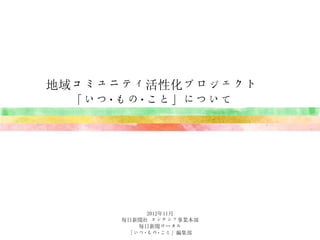 地域コミュニティ活性化プロジェクト
  「いつ･もの･こと」について




           2012年11月
      毎日新聞社 コンテンツ事業本部
         毎日新聞ローカル
       「いつ･もの･こと」編集部
 