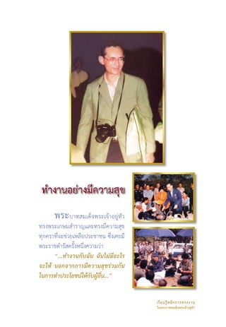 พระบาทสมเด็จพระเจ้าอยู่หัว
ทรงพระเกษมสำราญและทรงมีความสุข
ทุกคราที่จะช่วยเหลือประชาชน ซึ่งเคยมี
พระราชดำรัสครั้งหนึ่งความว่า 
      “...ทำงานกับฉัน ฉันไม่มีอะไร
จะให้ นอกจากการมีความสุขร่วมกัน
ในการทำประโยชน์ให้กับผู้อื่น...”


                                        เรี ย นรู้ ห ลั ก การทรงงาน 
                                        ในพระบาทสมเด็จพระเจ้าอยู่หัว
 