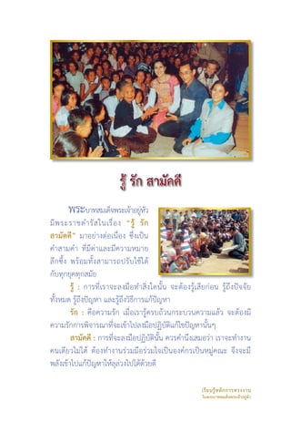 พระบาทสมเด็จพระเจ้าอยูหว
                            ่ั
มี พ ระราชดำรั ส ในเรื่ อ ง “รู้ รั ก
สามัคคี” มาอย่างต่อเนื่อง ซึ่งเป็น
คำสามคำ ที่มีค่าและมีความหมาย
ลึ ก ซึ้ ง พร้ อ มทั้งสามารถปรับใช้ได้
กับทุกยุคทุกสมัย 
           รู้ : การที่เราจะลงมือทำสิ่งใดนั้น จะต้องรู้เสียก่อน รู้ถึงปัจจัย
ทั้งหมด รู้ถึงปัญหา และรู้ถึงวิธีการแก้ปัญหา
           รัก : คือความรัก เมื่อเรารู้ครบถ้วนกระบวนความแล้ว จะต้องมี
ความรักการพิจารณาที่จะเข้าไปลงมือปฏิบัติแก้ไขปัญหานั้นๆ
           สามัคคี : การที่จะลงมือปฏิบัตินั้น ควรคำนึงเสมอว่า เราจะทำงาน
คนเดียวไม่ได้ ต้องทำงานร่วมมือร่วมใจเป็นองค์กรเป็นหมู่คณะ จึงจะมี
พลังเข้าไปแก้ปัญหาให้ลุล่วงไปได้ด้วยดี

                                                         เรี ย นรู้ ห ลั ก การทรงงาน 
                                                         ในพระบาทสมเด็จพระเจ้าอยู่หัว
 