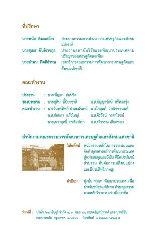 ที่ปรึกษา
นายพนัส  สิมะเสถียร	   ประธานกรรมการพัฒนาการเศรษฐกิจและสังคม
                       แห่งชาติ
นายสุเมธ  ตันติเวชกุล	 ประธานสถาบั น วิ จั ย และพั ฒ นาประเทศตาม
                       ปรัชญาของเศรษฐกิจพอเพียง
นายอำพน  กิตติอำพน	 เลขาธิการคณะกรรมการพัฒนาการเศรษฐกิจและ
                       สังคมแห่งชาติ

คณะทำงาน
ประธาน	 :	         นางเพ็ญจา อ่อนชิต
รองประธาน	 :	      นายสุทิน ลี้ปิยะชาติ 	           น.ส.กัญญารักษ์ ศรีทองรุ่ง 
คณะทำงาน	 :	       นางจันทร์ทิพย์ ปาละนันทน์       	นางโกสุมภ์ วาณิชชานนท์ 
		                 น.ส.ช่อผกา แก้วใหญ่ 	            น.ส.จีรวัจน์ วงศาโรจน์ 
		                 นายเนาวฤทธิ์ ฤทธิแปลก 	          น.ส.รวีวรรณ เลียดทอง 

สำนักงานคณะกรรมการพัฒนาการเศรษฐกิจและสังคมแห่งชาติ
                                  วิสัยทัศน์	 หน่วยงานหลักในการวางแผนและ
                                              จัดทำยุทธศาสตร์การพัฒนาประเทศ   
                                              สูความสมดุลและยังยืน ทียดประโยชน์  
                                                ่                 ่    ่ึ
                                              ส่ ว นรวม ทั น ต่ อ การเปลี่ ย นแปลง
                                              และมีประสิทธิภาพสูง
                                  
                                  ค่านิยม	 มุ่งมั่น ทุ่มเท พัฒนาประเทศ เพื่อ
                                              ประโยชน์สุขแก่สังคม ด้วยคุณธรรม
                                              ตามหลักวิชาการอย่างมืออาชีพ


พิมพ์ที่ : 	 บริษัท ๒๑ เซ็นจูรี่ จำกัด ๑, ๓ ซอย ๔๘ ถนนจรัญสนิทวงศ์ แขวงบางยี่ขัน 
	            เขตบางพลัด กรุงเทพฯ ๑๐๗๐๐ โทรศัพท์ ๐-๒๘๘๓-๐๔๑๗-๘
 