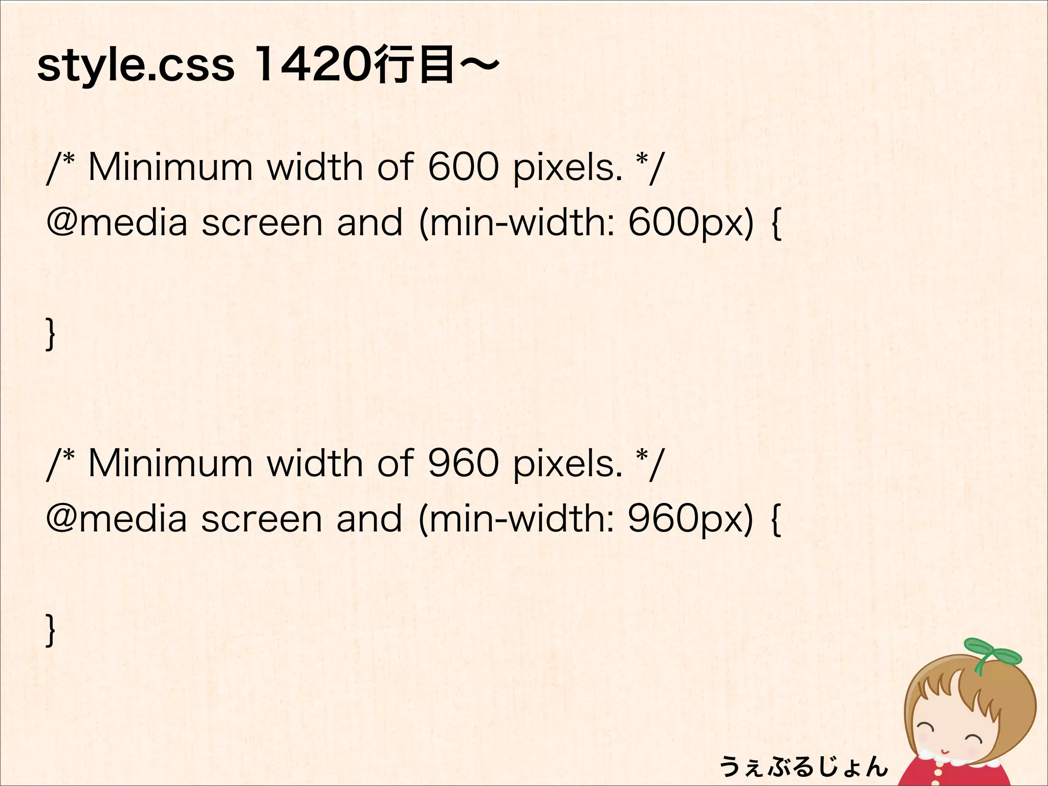 style.css 1420行目∼

/* Minimum width of 600 pixels. */
@media screen and (min-width: 600px) {


}


/* Minimum width of 960 pixels. */
@media screen and (min-width: 960px) {


}
 