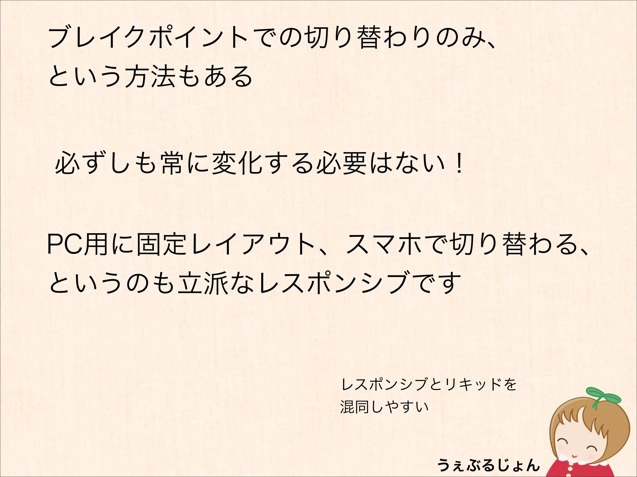 ブレイクポイントでの切り替わりのみ、
という方法もある


必ずしも常に変化する必要はない！


PC用に固定レイアウト、スマホで切り替わる、
というのも立派なレスポンシブです


           レスポンシブとリキッドを
           混同しやすい
 