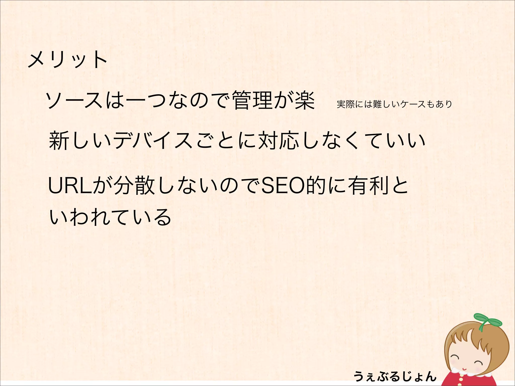 メリット
ソースは一つなので管理が楽   実際には難しいケースもあり



 新しいデバイスごとに対応しなくていい

 URLが分散しないのでSEO的に有利と
 いわれている
 