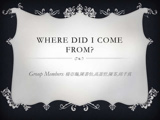 WHERE DID I COME
       FROM?

Group Members: 楊亞璇,陳書怡,高嵩哲,陳荃,邱千真
 