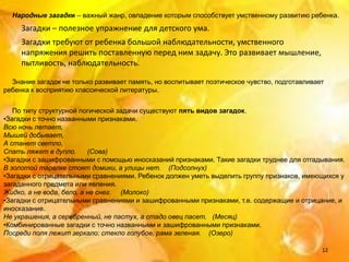 Народные загадки – важный жанр, овладение которым способствует умственному развитию ребенка.
     Загадки – полезное упражнение для детского ума.
     Загадки требуют от ребенка большой наблюдательности, умственного
     напряжения решить поставленную перед ним задачу. Это развивает мышление,
     пытливость, наблюдательность.

  Знание загадок не только развивает память, но воспитывает поэтическое чувство, подготавливает
ребенка к восприятию классической литературы.


   По типу структурной логической задачи существуют пять видов загадок.
•Загадки с точно названными признаками.
Всю ночь летает,
Мышей добывает,
А станет светло,
Спать ляжет в дупло.      (Сова)
•Загадки с зашифрованными с помощью иносказаний признаками. Такие загадки труднее для отгадывания.
В золотой тарелке стоят домики, а улицы нет. (Подсолнух)
•Загадки с отрицательными сравнениями. Ребенок должен уметь выделить группу признаков, имеющихся у
загаданного предмета или явления.
Жидко, а не вода, бело, а не снег. (Молоко)
•Загадки с отрицательными сравнениями и зашифрованными признаками, т.е. содержащие и отрицание, и
иносказание.
Не украшения, а серебренный, не пастух, а стадо овец пасет. (Месяц)
•Комбинированные загадки с точно названными и зашифрованными признаками.
Посреди поля лежит зеркало: стекло голубое, рама зеленая. (Озеро)

                                                                                              12
 