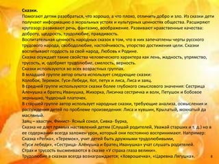 Сказки.
Помогают детям разобраться, что хорошо, а что плохо, отличить добро и зло. Из сказки дети
получают информацию о моральных устоях и культурных ценностях общества. Расширяют
кругозор: развивают речь, фантазию, воображение. Развивают нравственные качества:
доброту, щедрость, трудолюбие, правдивость.
Воспитательная ценность народных сказок в том, что в них запечатлены черты русского
трудового народа, свободолюбие, настойчивость, упорство достижения цели. Сказки
воспитывают гордость за свой народ, Любовь к Родине.
Сказка осуждает такие свойства человеческого характера как лень, жадность, упрямство,
трусость, и, одобряет трудолюбие, смелость, верность.
Сказки используются во всех возрастных группах.
В младшей группе автор опыта использует следующие сказки:
Колобок, Теремок. Гуси-Лебеди, Кот, петух и лиса, Лиса и заяц.
В средней группе используются сказки более глубокого смыслового значения: Сестрица
Аленушка и братец Иванушка, Жихорка, Лисичка сестричка и волк, Петушок и бобовое
зернышко, Чудесный платочек.
В старшей группе автор использует народные сказки, требующие анализа, осмысления и
рассуждения детей по проблеме произведения: Лиса и кувшин, Крылатый, мохнатый да
масляный.
Заяц – хвастун, Финист- Ясный сокол, Сивка- бурка,
Сказка не дает прямых наставлений детям (Слушай родителей, Уважай старших и т. д.) но в
ее содержании всегда заложен урок, который они постоянно воспринимают. Например:
Сказка «Репка», «Теремок», учит детей быть дружными трудолюбивыми,
«Гуси лебеди», «Сестрица- Алёнушка и братец Иванушка» учат слушать родителей.
Страх и трусость высмеиваются в сказке «У страха глаза велики».
Трудолюбие в сказках всегда вознаграждается; «Ховрошечка», «Царевна Лягушка».           8
 