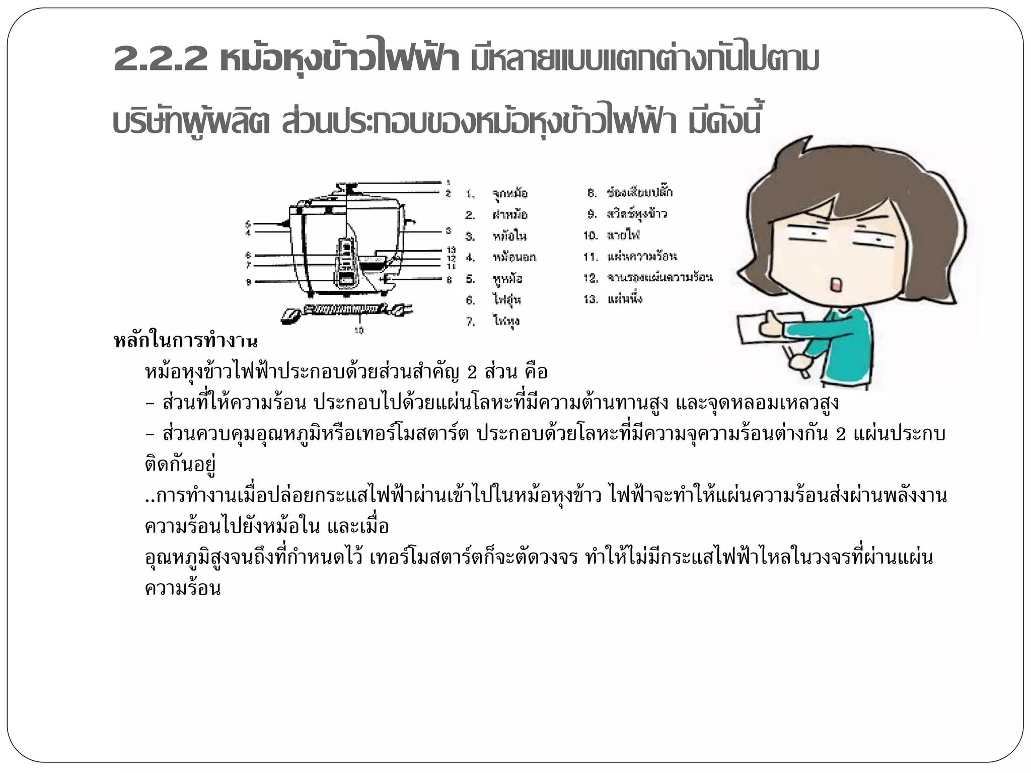 2.2.2 หม้อหุงข้าวไฟฟา มีหลายแบบแตกต่างกันไปตาม
                       ้
บริษทผู ผลิต ส่วนประกอบของหม้อหุงข้าวไฟฟา มีดงนี้
    ั ้                                 ้    ั



หลักในการทางาน
    หม้ อหุงข้ าวไฟฟ้ าประกอบด้ วยส่วนสาคัญ 2 ส่วน คือ
    - ส่วนที่ให้ ความร้ อน ประกอบไปด้ วยแผ่นโลหะที่มีความต้ านทานสูง และจุดหลอมเหลวสูง
    - ส่วนควบคุมอุณหภูมิหรือเทอร์โมสตาร์ต ประกอบด้ วยโลหะที่มความจุความร้ อนต่างกัน 2 แผ่นประกบ
                                                                   ี
    ติดกันอยู่
    ..การทางานเมื่อปล่อยกระแสไฟฟ้ าผ่านเข้ าไปในหม้ อหุงข้ าว ไฟฟ้ าจะทาให้ แผ่นความร้ อนส่งผ่านพลังงาน
    ความร้ อนไปยังหม้ อใน และเมื่อ
    อุณหภูมสงจนถึงที่กาหนดไว้ เทอร์โมสตาร์ตก็จะตัดวงจร ทาให้ ไม่มีกระแสไฟฟ้ าไหลในวงจรที่ผ่านแผ่น
             ิ ู
    ความร้ อน
 