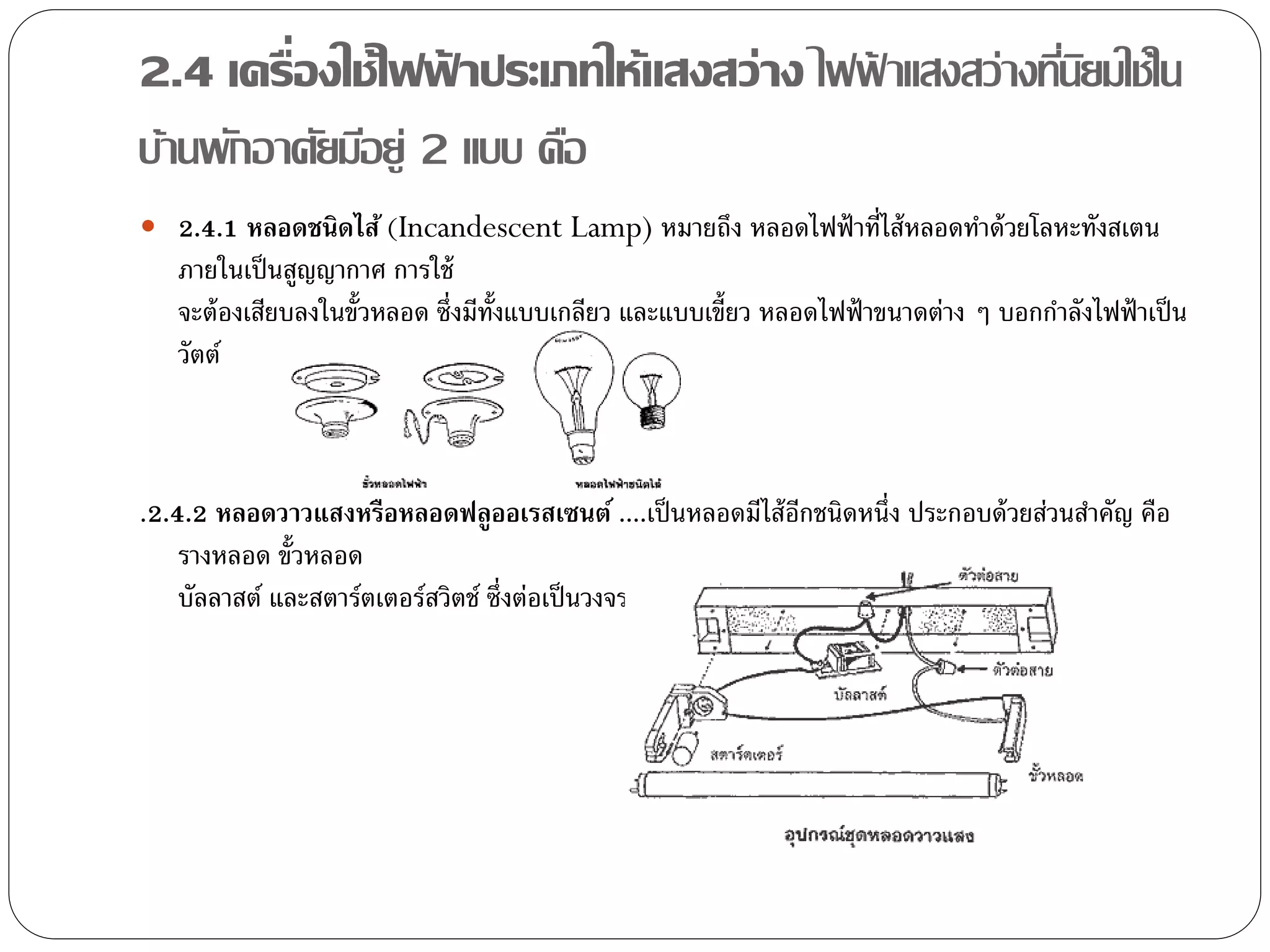 2.4 เครื่องใช้ไฟฟาประเภทให้แสงสว่าง ไฟฟาแสงสว่างทีนยมใช้ใน
                    ้                  ้          ่ิ
บ้านพักอาศัยมีอยู่ 2 แบบ คือ
 2.4.1 หลอดชนิดไส้ (Incandescent Lamp) หมายถึง หลอดไฟฟ้ าที่ไส้ หลอดทาด้ วยโลหะทังสเตน
   ภายในเป็ นสูญญากาศ การใช้
   จะต้ องเสียบลงในขั้วหลอด ซึ่งมีท้งแบบเกลียว และแบบเขี้ยว หลอดไฟฟ้ าขนาดต่าง ๆ บอกกาลังไฟฟ้ าเป็ น
                                    ั
   วัตต์



.2.4.2 หลอดวาวแสงหรือหลอดฟลูออเรสเซนต์ ....เป็ นหลอดมีไส้ อกชนิดหนึ่ง ประกอบด้ วยส่วนสาคัญ คือ
                                                           ี
    รางหลอด ขั้วหลอด
    บัลลาสต์ และสตาร์ตเตอร์สวิตช์ ซึ่งต่อเป็ นวงจร
 