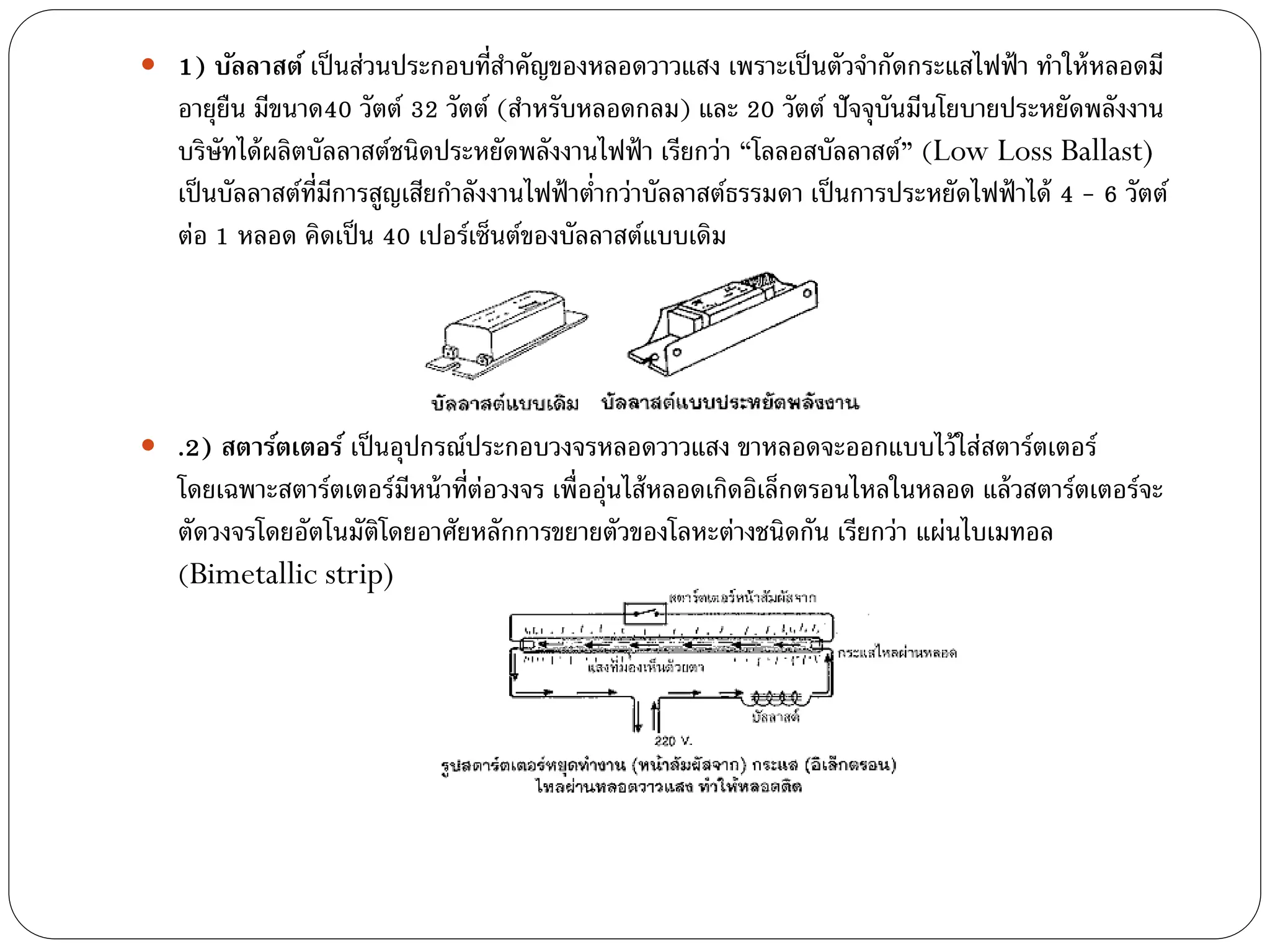 1) บัลลาสต์ เป็ นส่วนประกอบที่สาคัญของหลอดวาวแสง เพราะเป็ นตัวจากัดกระแสไฟฟ้ า ทาให้ หลอดมี
   อายุยืน มีขนาด40 วัตต์ 32 วัตต์ (สาหรับหลอดกลม) และ 20 วัตต์ ปัจจุบันมีนโยบายประหยัดพลังงาน
   บริษัทได้ ผลิตบัลลาสต์ชนิดประหยัดพลังงานไฟฟ้ า เรียกว่า “โลลอสบัลลาสต์” (Low Loss Ballast)
   เป็ นบัลลาสต์ท่มการสูญเสียกาลังงานไฟฟ้ าต่ากว่าบัลลาสต์ธรรมดา เป็ นการประหยัดไฟฟ้ าได้ 4 - 6 วัตต์
                  ี ี
   ต่อ 1 หลอด คิดเป็ น 40 เปอร์เซ็นต์ของบัลลาสต์แบบเดิม




 .2) สตาร์ตเตอร์ เป็ นอุปกรณ์ประกอบวงจรหลอดวาวแสง ขาหลอดจะออกแบบไว้ ใส่สตาร์ตเตอร์
   โดยเฉพาะสตาร์ตเตอร์มีหน้ าที่ต่อวงจร เพื่ออุ่นไส้ หลอดเกิดอิเล็กตรอนไหลในหลอด แล้ วสตาร์ตเตอร์จะ
   ตัดวงจรโดยอัตโนมัติโดยอาศัยหลักการขยายตัวของโลหะต่างชนิดกัน เรียกว่า แผ่นไบเมทอล
   (Bimetallic strip)
 