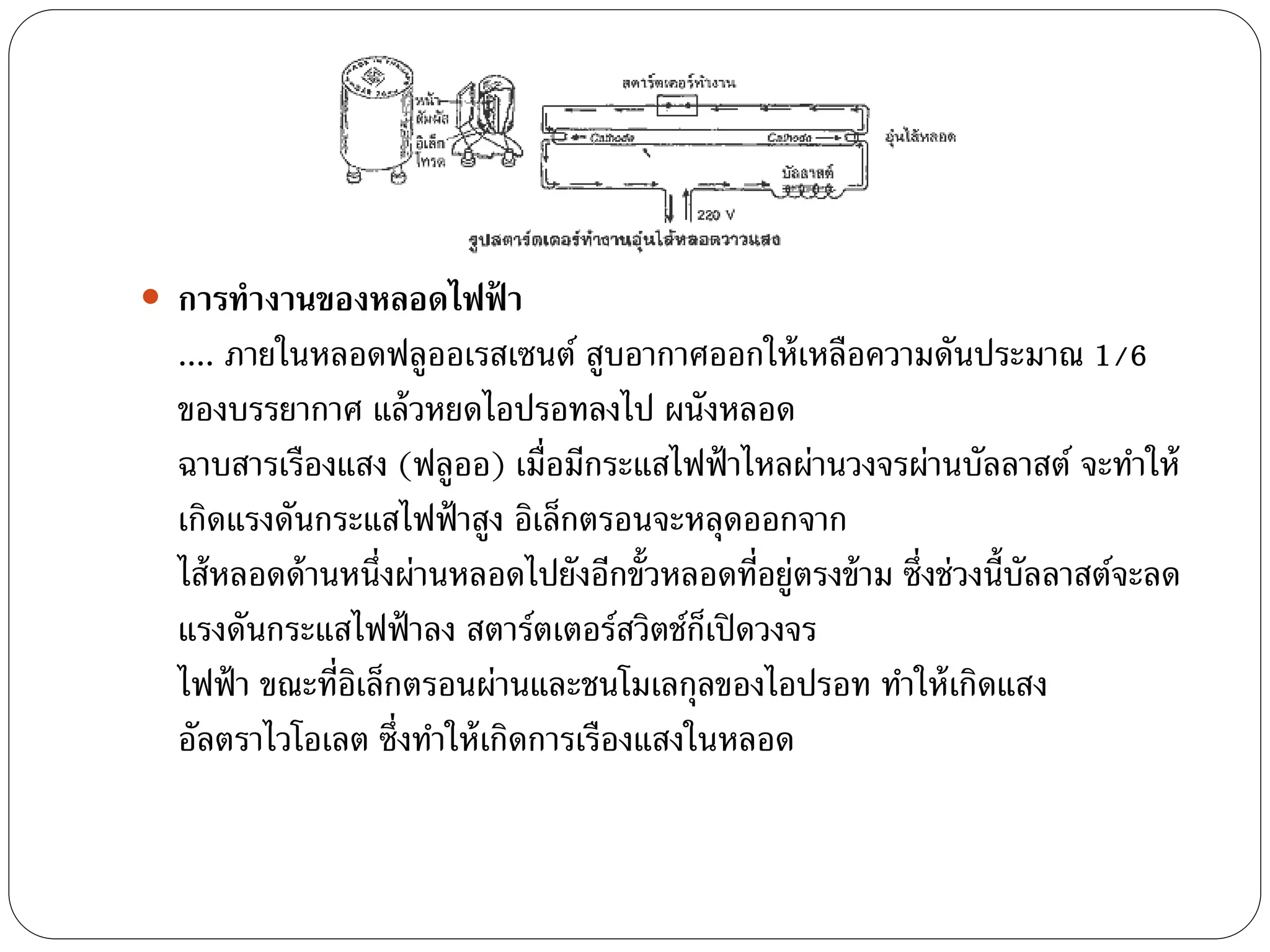  การทางานของหลอดไฟฟ้ า
  .... ภายในหลอดฟลูออเรสเซนต์ สูบอากาศออกให้ เหลือความดันประมาณ 1/6
  ของบรรยากาศ แล้ วหยดไอปรอทลงไป ผนังหลอด
  ฉาบสารเรืองแสง (ฟลูออ) เมื่อมีกระแสไฟฟ้ าไหลผ่านวงจรผ่านบัลลาสต์ จะทาให้
  เกิดแรงดันกระแสไฟฟ้ าสูง อิเล็กตรอนจะหลุดออกจาก
  ไส้ หลอดด้ านหนึ่งผ่านหลอดไปยังอีกขั้วหลอดที่อยู่ตรงข้ าม ซึ่งช่วงนี้บลลาสต์จะลด
                                                                        ั
  แรงดันกระแสไฟฟ้ าลง สตาร์ตเตอร์สวิตช์กเ็ ปิ ดวงจร
  ไฟฟ้ า ขณะที่อเล็กตรอนผ่านและชนโมเลกุลของไอปรอท ทาให้ เกิดแสง
                ิ
  อัลตราไวโอเลต ซึ่งทาให้ เกิดการเรืองแสงในหลอด
 