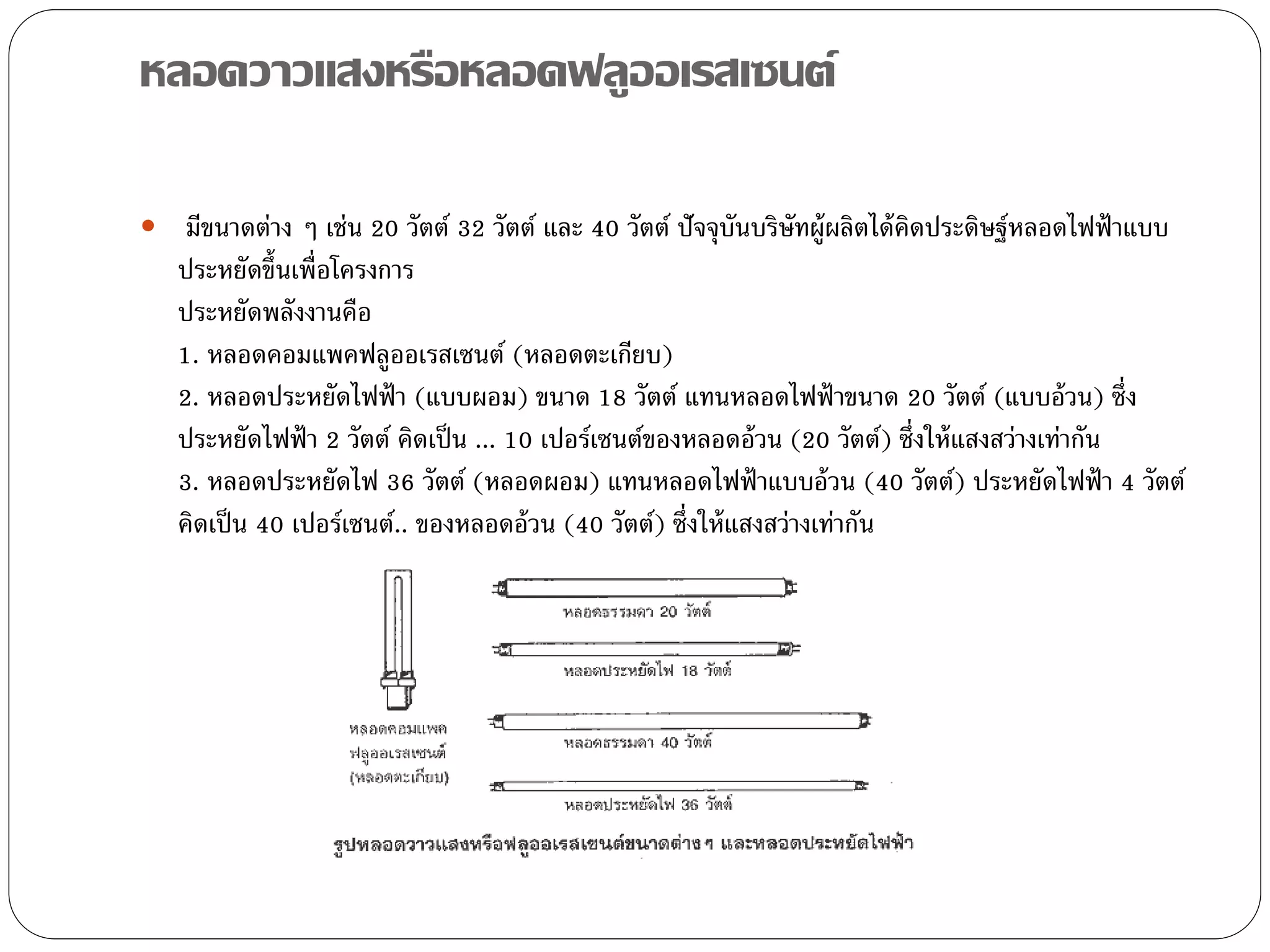 หลอดวาวแสงหรือหลอดฟลูออเรสเซนต์

 มีขนาดต่าง ๆ เช่น 20 วัตต์ 32 วัตต์ และ 40 วัตต์ ปัจจุบันบริษัทผู้ผลิตได้ คิดประดิษฐ์หลอดไฟฟ้ าแบบ
   ประหยัดขึ้นเพื่อโครงการ
   ประหยัดพลังงานคือ
   1. หลอดคอมแพคฟลูออเรสเซนต์ (หลอดตะเกียบ)
   2. หลอดประหยัดไฟฟ้ า (แบบผอม) ขนาด 18 วัตต์ แทนหลอดไฟฟ้ าขนาด 20 วัตต์ (แบบอ้ วน) ซึ่ง
   ประหยัดไฟฟ้ า 2 วัตต์ คิดเป็ น ... 10 เปอร์เซนต์ของหลอดอ้ วน (20 วัตต์) ซึ่งให้ แสงสว่างเท่ากัน
   3. หลอดประหยัดไฟ 36 วัตต์ (หลอดผอม) แทนหลอดไฟฟ้ าแบบอ้ วน (40 วัตต์) ประหยัดไฟฟ้ า 4 วัตต์
   คิดเป็ น 40 เปอร์เซนต์.. ของหลอดอ้ วน (40 วัตต์) ซึ่งให้ แสงสว่างเท่ากัน
 