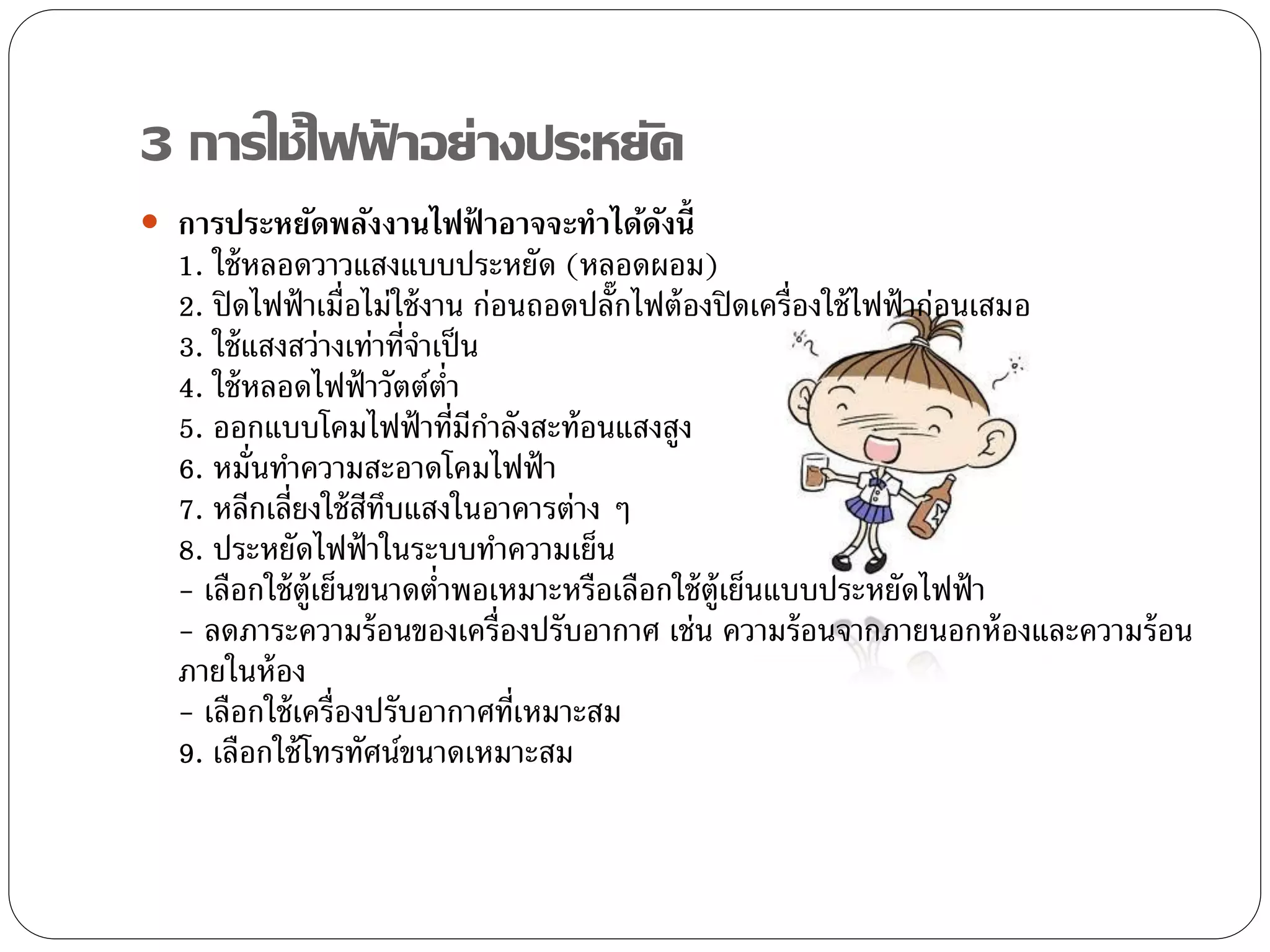 3 การใช้ไฟฟาอย่างประหยัด
           ้
 การประหยัดพลังงานไฟฟ้ าอาจจะทาได้ดงนี้
                                    ั
  1. ใช้ หลอดวาวแสงแบบประหยัด (หลอดผอม)
  2. ปิ ดไฟฟ้ าเมื่อไม่ใช้ งาน ก่อนถอดปลั๊กไฟต้ องปิ ดเครื่องใช้ ไฟฟ้ าก่อนเสมอ
  3. ใช้ แสงสว่างเท่าที่จาเป็ น
  4. ใช้ หลอดไฟฟ้ าวัตต์ต่า
  5. ออกแบบโคมไฟฟ้ าที่มีกาลังสะท้อนแสงสูง
  6. หมั่นทาความสะอาดโคมไฟฟ้ า
  7. หลีกเลี่ยงใช้ สทบแสงในอาคารต่าง ๆ
                      ี ึ
  8. ประหยัดไฟฟ้ าในระบบทาความเย็น
  - เลือกใช้ ต้ ูเย็นขนาดต่าพอเหมาะหรือเลือกใช้ ต้ ูเย็นแบบประหยัดไฟฟ้ า
  - ลดภาระความร้ อนของเครื่องปรับอากาศ เช่น ความร้ อนจากภายนอกห้ องและความร้ อน
  ภายในห้ อง
  - เลือกใช้ เครื่องปรับอากาศที่เหมาะสม
  9. เลือกใช้ โทรทัศน์ขนาดเหมาะสม
 