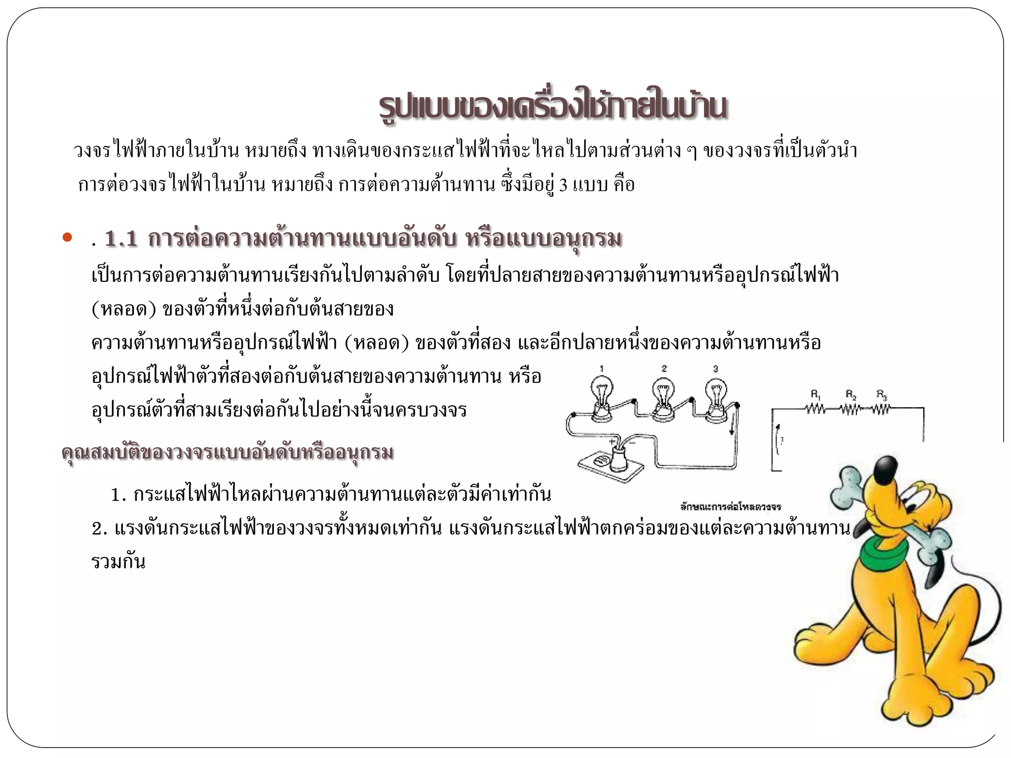 รูปแบบของเครืองใช้ภายในบ้าน
                                                  ่
 วงจรไฟฟ้ าภายในบ้าน หมายถึง ทางเดินของกระแสไฟฟ้ าที่จะไหลไปตามส่วนต่าง ๆ ของวงจรที่เป็ นตัวนา
 การต่อวงจรไฟฟ้ าในบ้าน หมายถึง การต่อความต้านทาน ซึ่งมีอยู่ 3 แบบ คือ
 . 1.1   การต่อความต้านทานแบบอันดับ หรือแบบอนุ กรม
   เป็ นการต่อความต้ านทานเรียงกันไปตามลาดับ โดยที่ปลายสายของความต้ านทานหรืออุปกรณ์ไฟฟ้ า
   (หลอด) ของตัวที่หนึ่งต่อกับต้ นสายของ
   ความต้ านทานหรืออุปกรณ์ไฟฟ้ า (หลอด) ของตัวที่สอง และอีกปลายหนึ่งของความต้ านทานหรือ
   อุปกรณ์ไฟฟ้ าตัวที่สองต่อกับต้ นสายของความต้ านทาน หรือ
   อุปกรณ์ตัวที่สามเรียงต่อกันไปอย่างนี้จนครบวงจร
คุณสมบัติของวงจรแบบอันดับหรืออนุ กรม
     1. กระแสไฟฟ้ าไหลผ่านความต้ านทานแต่ละตัวมีค่าเท่ากัน
   2. แรงดันกระแสไฟฟ้ าของวงจรทั้งหมดเท่ากัน แรงดันกระแสไฟฟ้ าตกคร่อมของแต่ละความต้ านทาน
   รวมกัน
 