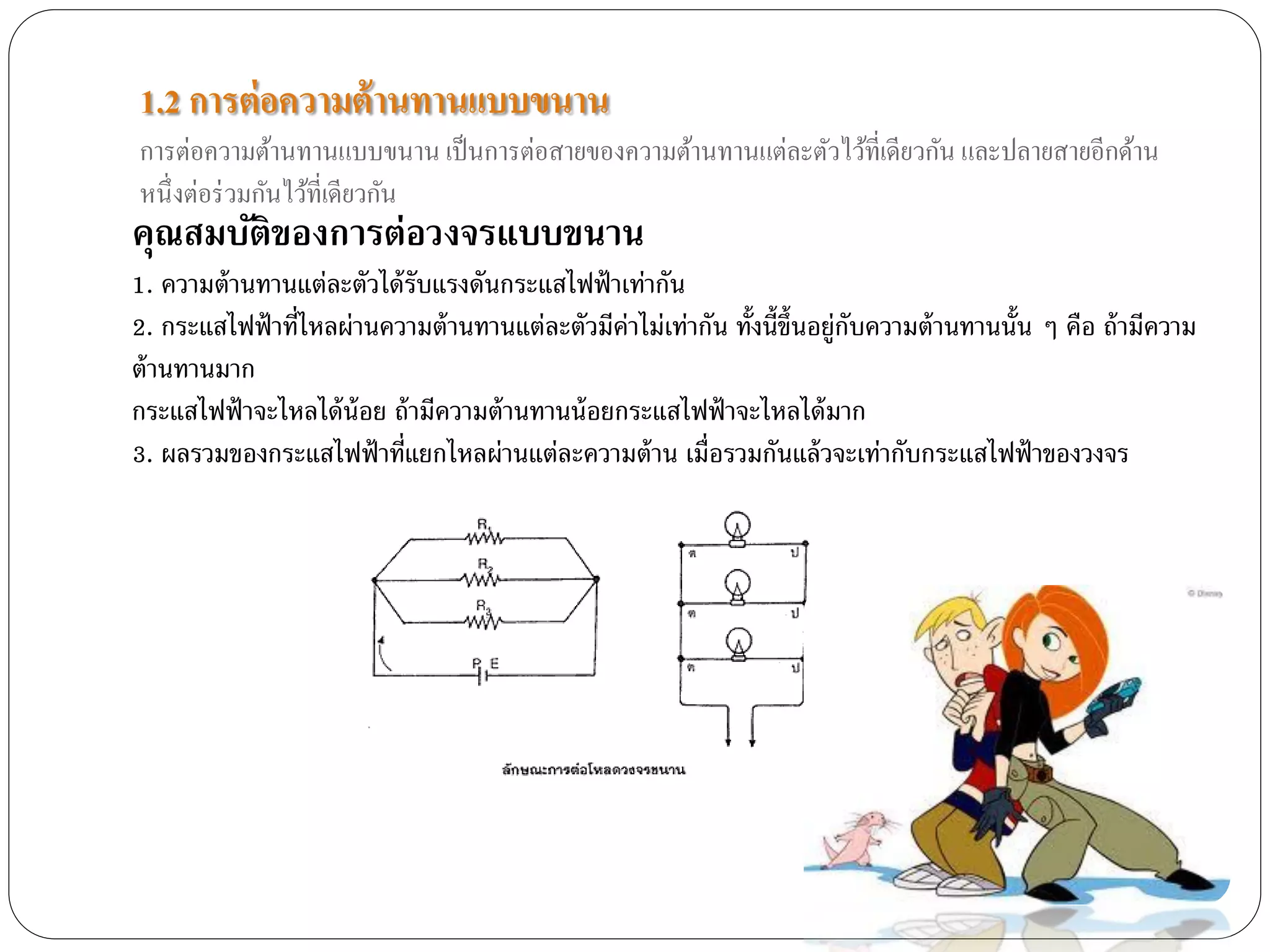 1.2 การต่ อความต้ านทานแบบขนาน
การต่อความต้านทานแบบขนาน เป็ นการต่อสายของความต้านทานแต่ละตัวไว้ที่เดียวกัน และปลายสายอีกด้าน
หนึ่งต่อร่ วมกันไว้ที่เดียวกัน
คุณสมบัติของการต่อวงจรแบบขนาน
1. ความต้ านทานแต่ละตัวได้ รับแรงดันกระแสไฟฟ้ าเท่ากัน
2. กระแสไฟฟ้ าที่ไหลผ่านความต้ านทานแต่ละตัวมีค่าไม่เท่ากัน ทั้งนี้ข้ ึนอยู่กบความต้ านทานนั้น ๆ คือ ถ้ ามีความ
                                                                             ั
ต้ านทานมาก
กระแสไฟฟ้ าจะไหลได้ น้อย ถ้ ามีความต้ านทานน้ อยกระแสไฟฟ้ าจะไหลได้ มาก
3. ผลรวมของกระแสไฟฟ้ าที่แยกไหลผ่านแต่ละความต้ าน เมื่อรวมกันแล้ วจะเท่ากับกระแสไฟฟ้ าของวงจร
 