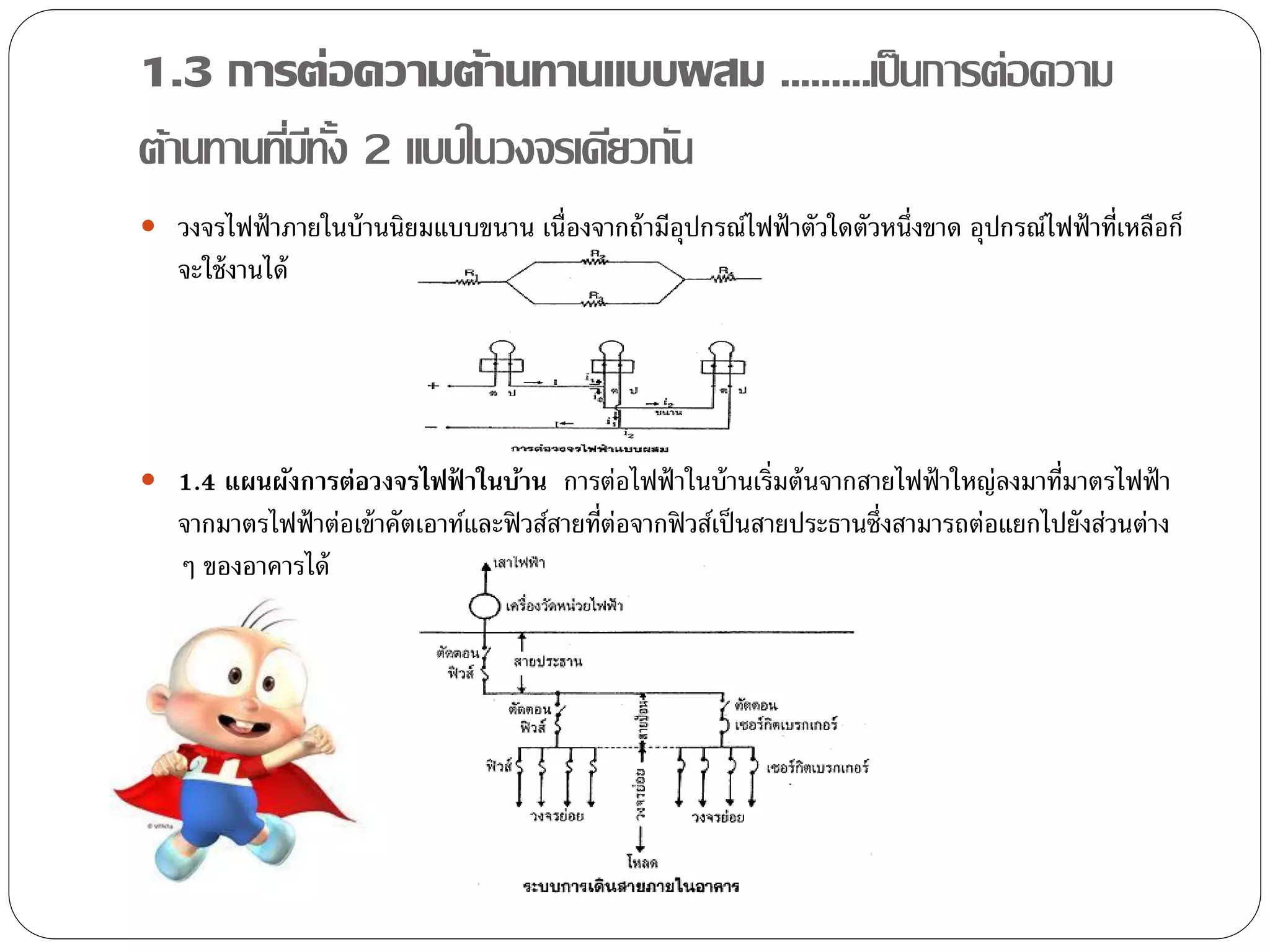 1.3 การต่อความต้านทานแบบผสม .........เป็ นการต่อความ
ต้านทานทีมทง 2 แบบในวงจรเดียวกัน
         ่ ี ั้
 วงจรไฟฟ้ าภายในบ้ านนิยมแบบขนาน เนื่องจากถ้ ามีอุปกรณ์ไฟฟ้ าตัวใดตัวหนึ่งขาด อุปกรณ์ไฟฟ้ าที่เหลือก็
   จะใช้ งานได้




 1.4 แผนผังการต่อวงจรไฟฟ้ าในบ้าน การต่อไฟฟ้ าในบ้ านเริ่มต้ นจากสายไฟฟ้ าใหญ่ลงมาที่มาตรไฟฟ้ า
   จากมาตรไฟฟ้ าต่อเข้ าคัตเอาท์และฟิ วส์สายที่ต่อจากฟิ วส์เป็ นสายประธานซึ่งสามารถต่อแยกไปยังส่วนต่าง
   ๆ ของอาคารได้
 