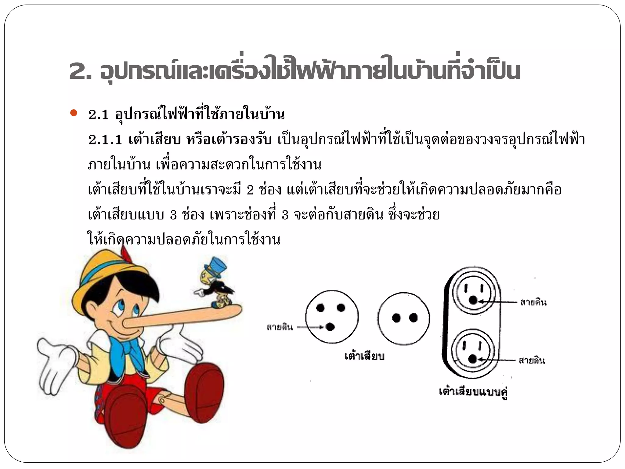2. อุปกรณ์และเครื่องใช้ไฟฟาภายในบ้านที่จาเป็ น
                          ้
 2.1 อุปกรณ์ไฟฟ้ าที่ใช้ภายในบ้าน
  2.1.1 เต้าเสียบ หรือเต้ารองรับ เป็ นอุปกรณ์ไฟฟ้ าที่ใช้ เป็ นจุดต่อของวงจรอุปกรณ์ไฟฟ้ า
  ภายในบ้ าน เพื่อความสะดวกในการใช้ งาน
  เต้ าเสียบที่ใช้ ในบ้ านเราจะมี 2 ช่อง แต่เต้ าเสียบที่จะช่วยให้ เกิดความปลอดภัยมากคือ
  เต้ าเสียบแบบ 3 ช่อง เพราะช่องที่ 3 จะต่อกับสายดิน ซึ่งจะช่วย
  ให้ เกิดความปลอดภัยในการใช้ งาน
 
