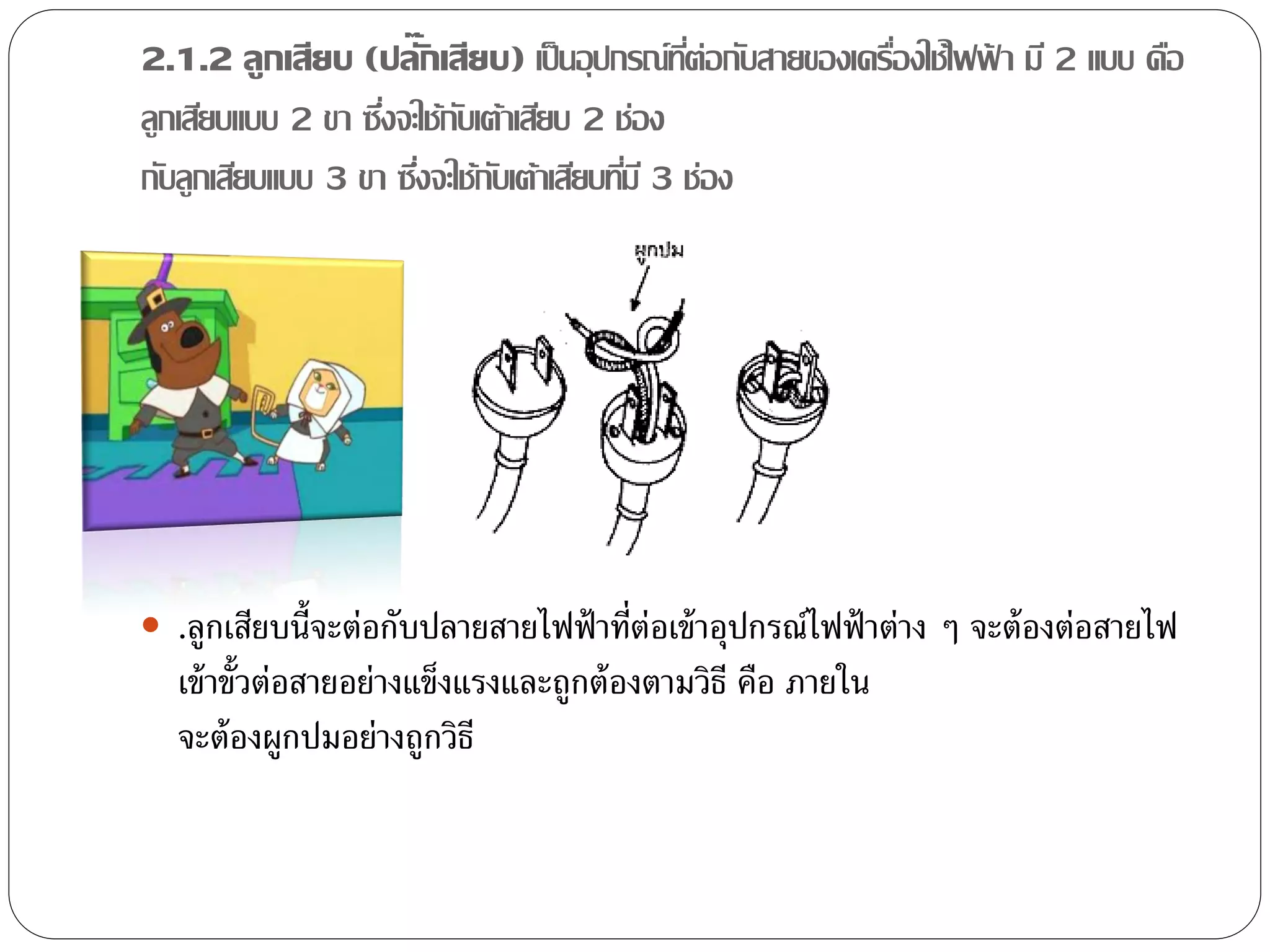 2.1.2 ลูกเสียบ (ปลั๊กเสียบ) เป็ นอุปกรณ์ทต่อกับสายของเครืองใช้ไฟฟา มี 2 แบบ คือ
                                               ี่        ่       ้
ลูกเสียบแบบ 2 ขา ซึงจะใช้กบเต้าเสียบ 2 ช่อง
                   ่      ั
กับลูกเสียบแบบ 3 ขา ซึงจะใช้กบเต้าเสียบทีม ี 3 ช่อง
                      ่      ั           ่




 .ลูกเสียบนี้จะต่อกับปลายสายไฟฟ้ าที่ต่อเข้ าอุปกรณ์ไฟฟ้ าต่าง ๆ จะต้ องต่อสายไฟ
  เข้ าขั้วต่อสายอย่างแข็งแรงและถูกต้ องตามวิธี คือ ภายใน
  จะต้ องผูกปมอย่างถูกวิธี
 