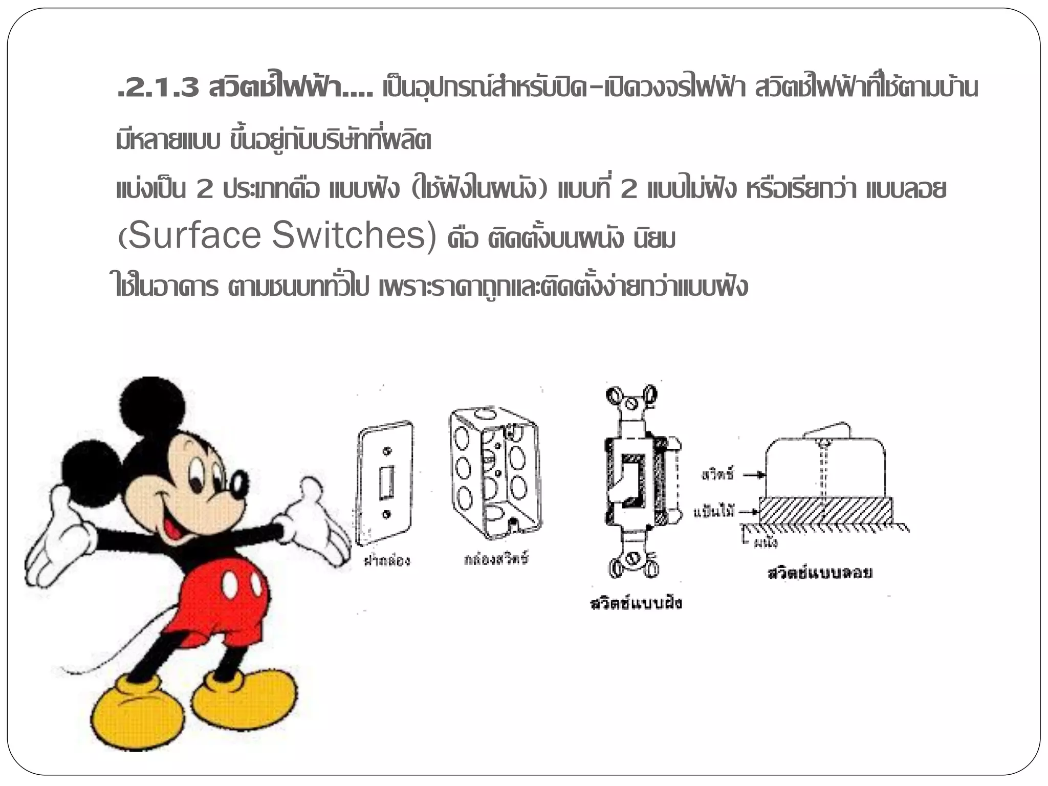 .2.1.3 สวิตช์ไฟฟ้า.... เป็ นอุปกรณ์สาหรับปิ ด-เปิ ดวงจรไฟฟ้า สวิตช์ไฟฟ้าทีใ่ ช้ตามบ้าน
มีหลายแบบ ขึนอยู่กบบริษททีผลิต
             ้ ั ั ่
แบ่งเป็ น 2 ประเภทคือ แบบฝั ง (ใช้ฝังในผนัง) แบบที่ 2 แบบไม่ฝัง หรือเรียกว่า แบบลอย
(Surface Switches) คือ ติดตังบนผนัง นิยม   ้
ใช้ในอาคาร ตามชนบททัวไป เพราะราคาถูกและติดตังง่ายกว่าแบบฝั ง
                       ่                        ้
 