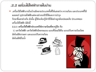 .2.2 เครื่องใช้ไฟฟาภายในบ้าน
                   ้
 .เครื่องใช้ ไฟฟ้ าภายในบ้ านมีหลายประเภททั้งที่ให้ แสงสว่าง ความร้ อน และประเภทที่ใช้
   มอเตอร์ อุปกรณ์ไฟฟ้ าแต่ละอย่างจะมีวิธใช้ และการบารุง
                                                  ี
   รักษาที่แตกต่างกัน ดังนั้น ผู้ใช้ จะต้ องรู้จักวิธใช้ อย่างถูกต้ องปลอดภัย ประเภทของ
                                                     ี
   เครื่องใช้ ไฟฟ้ า มีดงนี้
                        ั
   2.2.1 เครืองใช้ไฟฟ้ าประเภทให้ความร้อนที่ควรรูจก คือ
                ่                                             ้ั
    1) เตารีดไฟฟ้ า เตารีดไฟฟ้ ามีหลายแบบ แบบที่นิยมใช้ คือ แบบปรับความร้ อนโดย
   อัตโนมัติธรรมดา และแบบปรับความร้ อน
   อัตโนมัติมีไอนา  ้
 