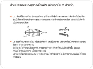 ส่วนประกอบของเตารีดไฟฟา แบ่งออกเป็ น 2 ส่วนคือ
                      ้

 . 1. ส่วนที่ให้ ความร้ อน ประกอบด้ วย ลวดนิโครม ซึ่งเป็ นโลหะผสมระหว่างนิกเกิลกับโครเมียม
   ซึ่งเป็ นโลหะที่มีความต้ านทานสูง และจุดหลอมเหลวสูงเป็ นตัวจ่ายความร้ อน และแผ่นไมก้ า ซึ่ง
   เป็ นฉนวนความร้ อน




 .2. ส่วนที่ควบคุมความร้ อน หรือที่เราเรียกว่า เทอร์โมสตาร์ต ประกอบด้ วยโลหะที่มีความจุความ
   ร้ อนต่างกัน 2 แผ่น ประกบ
   ติดกัน เมื่อได้ รับความร้ อนเท่ากัน การขยายตัวจะต่างกัน ทาให้ แผ่นโลหะโค้ งขึ้น วงจรปิ ด
   กระแสไฟฟ้ าไม่ไหลผ่าน เมื่ออุณหภูมิลดลง
   แผ่นโลหะก็จะกลับเหมือนเดิม วงจรเปิ ด กระแสไฟฟ้ าไหลผ่านได้ ซึ่งการทางานจะเป็ นดังนี้ตลอด
   การใช้ งาน
 
