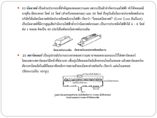  1) บัลลาสต์ เป็ นส่วนประกอบที่สาคัญของหลอดวาวแสง เพราะเป็ นตัวจากัดกระแสไฟฟ้ า ทาให้ หลอดมี
   อายุยืน มีขนาด40 วัตต์ 32 วัตต์ (สาหรับหลอดกลม) และ 20 วัตต์ ปัจจุบันมีนโยบายประหยัดพลังงาน
   บริษัทได้ ผลิตบัลลาสต์ชนิดประหยัดพลังงานไฟฟ้ า เรียกว่า “โลลอสบัลลาสต์” (Low Loss Ballast)
   เป็ นบัลลาสต์ท่มการสูญเสียกาลังงานไฟฟ้ าต่ากว่าบัลลาสต์ธรรมดา เป็ นการประหยัดไฟฟ้ าได้ 4 - 6 วัตต์
                  ี ี
   ต่อ 1 หลอด คิดเป็ น 40 เปอร์เซ็นต์ของบัลลาสต์แบบเดิม




 .2) สตาร์ตเตอร์ เป็ นอุปกรณ์ประกอบวงจรหลอดวาวแสง ขาหลอดจะออกแบบไว้ ใส่สตาร์ตเตอร์
   โดยเฉพาะสตาร์ตเตอร์มีหน้ าที่ต่อวงจร เพื่ออุ่นไส้ หลอดเกิดอิเล็กตรอนไหลในหลอด แล้ วสตาร์ตเตอร์จะ
   ตัดวงจรโดยอัตโนมัติโดยอาศัยหลักการขยายตัวของโลหะต่างชนิดกัน เรียกว่า แผ่นไบเมทอล
   (Bimetallic strip)
 
