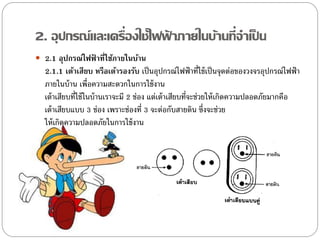2. อุปกรณ์และเครื่องใช้ไฟฟาภายในบ้านที่จาเป็ น
                          ้
 2.1 อุปกรณ์ไฟฟ้ าที่ใช้ภายในบ้าน
  2.1.1 เต้าเสียบ หรือเต้ารองรับ เป็ นอุปกรณ์ไฟฟ้ าที่ใช้ เป็ นจุดต่อของวงจรอุปกรณ์ไฟฟ้ า
  ภายในบ้ าน เพื่อความสะดวกในการใช้ งาน
  เต้ าเสียบที่ใช้ ในบ้ านเราจะมี 2 ช่อง แต่เต้ าเสียบที่จะช่วยให้ เกิดความปลอดภัยมากคือ
  เต้ าเสียบแบบ 3 ช่อง เพราะช่องที่ 3 จะต่อกับสายดิน ซึ่งจะช่วย
  ให้ เกิดความปลอดภัยในการใช้ งาน
 