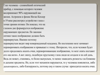 Глаз человека - сложнейший оптический
прибор, с помощью которого человек
воспринимает 90% окружающей нас
жизни. Астроном и физик Иоган Кеплер
в 19 веке рассмотрел устройство глаза с
точки зрения оптики. Он показал, что на
глазном дне формируется изображение
окружающих предметов. По законам
оптики такое изображение должно быть
перевернутым. Именно поэтому
перевернутым видит мир новорожденный младенец. Но постепенно мозг начинает
переворачивать изображение и привыкает к этому. Интересно, что, если человек будет
долго продолжать носить очки, переворачивающие изображение, то мозг опять поставит
его «на ноги». А вот линзу, подобную хрусталику глаза люди не создали и по сей день.
Ведь он может, становясь, то более выпуклым, то менее «наводить резкость» на ближние
и дальние предметы. Но, если этот механизм нарушается, то у человека появляется, либо
дальнозоркость, либо близорукость, поэтому ему в таком случае приходится носить очки.
 