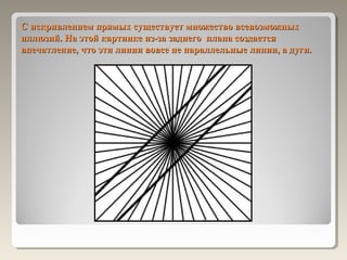 С искривлением прямых существует множество всевозможных
иллюзий. На этой картинке из-за заднего плана создается
впечатление, что эти линии вовсе не параллельные линии, а дуги.
 