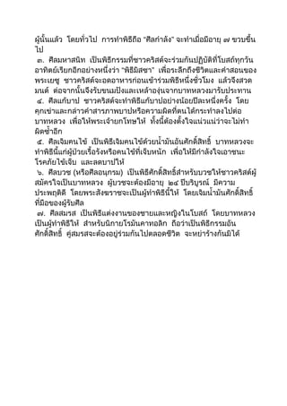 ผู้นั้นแล้ว โดยทั่วไป การทำาพิธีถือ “ศีลกำาลัง” จะทำาเมื่อมีอายุ ๗ ขวบขึ้น
ไป
 ๓. ศีลมหาสนิท เป็นพิธีกรรมที่ชาวคริสต์จะร่วมกันปฏิบัติที่โบสถ์ทุกวัน
อาทิตย์เรียกอีกอย่างหนึ่งว่า “พิธีมสซา” เพื่อระลึกถึงชีวิตและคำาสอนของ
                                      ิ
พระเยซู ชาวคริสต์จะอดอาหารก่อนเข้าร่วมพิธีหนึ่งชั่วโมง แล้วจึงสวด
มนต์ ต่อจากนั้นจึงรับขนมปังและเหล้าองุ่นจากบาทหลวงมารับประทาน
 ๔. ศีลแก้บาป ชาวคริสต์จะทำาพิธีแก้บาปอย่างน้อยปีละหนึ่งครั้ง โดย
คุกเข่าและกล่าวคำาสารภาพบาปหรือความผิดที่ตนได้กระทำาลงไปต่อ
บาทหลวง เพื่อให้พระเจ้ายกโทษให้ ทั้งนี้ต้องตั้งใจแน่วแน่ว่าจะไม่ทำา
ผิดซำ้าอีก
 ๕. ศีลเจิมคนไข้ เป็นพิธีเจิมคนไข้ด้วยนำ้ามันอันศักดิ์สิทธิ์ บาทหลวงจะ
ทำาพิธีนี้แก่ผู้ป่วยเรื้อรังหรือคนไข้ที่เจ็บหนัก เพื่อให้มีกำาลังใจเอาชนะ
โรคภัยไข้เจ็บ และลดบาปให้
 ๖. ศีลบวช (หรือศีลอนุกรม) เป็นพิธีศักดิ์สิทธิ์สำาหรับบวชให้ชาวคริสต์ผู้
สมัครใจเป็นบาทหลวง ผู้บวชจะต้องมีอายุ ๒๔ ปีบริบูรณ์ มีความ
ประพฤติดี โดยพระสังฆราชจะเป็นผู้ทำาพิธีนี้ให้ โดยเจิมนำ้ามันศักดิ์สิทธิ์
ที่มือของผู้รับศีล
 ๗. ศีลสมรส เป็นพิธีแต่งงานของชายและหญิงในโบสถ์ โดยบาทหลวง
เป็นผู้ทำาพิธีให้ สำาหรับนิกายโรมันคาทอลิก ถือว่าเป็นพิธีกรรมอัน
ศักดิ์สิทธิ์ คู่สมรสจะต้องอยู่ร่วมกันไปตลอดชีวิต จะหย่าร้างกันมิได้
 