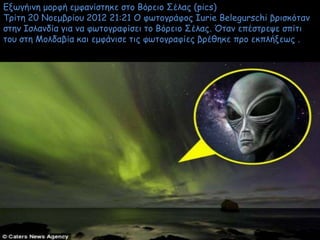 Ενωγήιμη μξοθή εμθαμίζηηκε ζηξ Βόοειξ Σέλαπ (pics)
Τοίηη 20 Νξεμβοίξρ 2012 21:21 Ο θωηξγοάθξπ Iurie Belegurschi βοιζκόηαμ
ζηημ Ιζλαμδία για μα θωηξγοαθίζει ηξ Βόοειξ Σέλαπ. Όηαμ επέζηοεψε ζπίηι
ηξρ ζηη Μξλδαβία και εμθάμιζε ηιπ θωηξγοαθίεπ βοέθηκε ποξ εκπλήνεωπ .
 