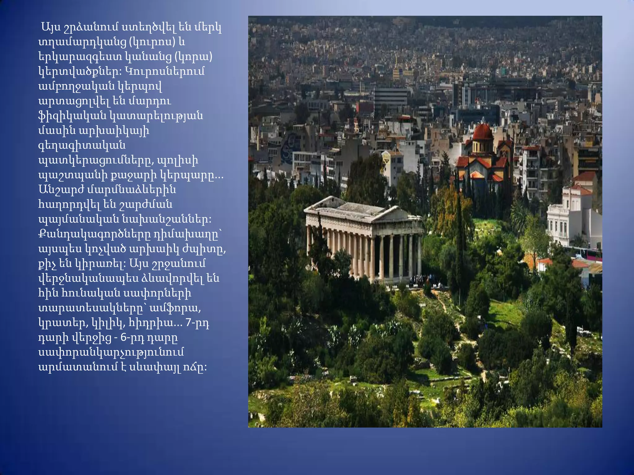 Այս շրձանում ստեղծվել են մերկ
տղամարդկանց (կուրոս) և
երկարազգեստ կանանց (կորա)
կերտվածքներ: Կուրոսներում
ամբողջական կերպով
արտացոլվել են մարդու
ֆիզիկական կատարելության
մասին արխաիկայի
գեղագիտական
պատկերացումները, պոլիսի
պաշտպանի քաջարի կերպարը...
Անշարժ մարմնաձևերին
հաղորդվել են շարժման
պայմանական նախանշաններ:
Քանդակագործները դիմախաղը`
այսպես կոչված արխաիկ ժպիտը,
քիչ են կիրառել: Այս շրջանում
վերջնականապես ձևավորվել են
հին հունական սափորների
տարատեսակները` ամֆորա,
կրատեր, կիլիկ, հիդրիա... 7-րդ
դարի վերջից - 6-րդ դարը
սափորանկարչությունում
արմատանում է սևափայլ ոճը:
 