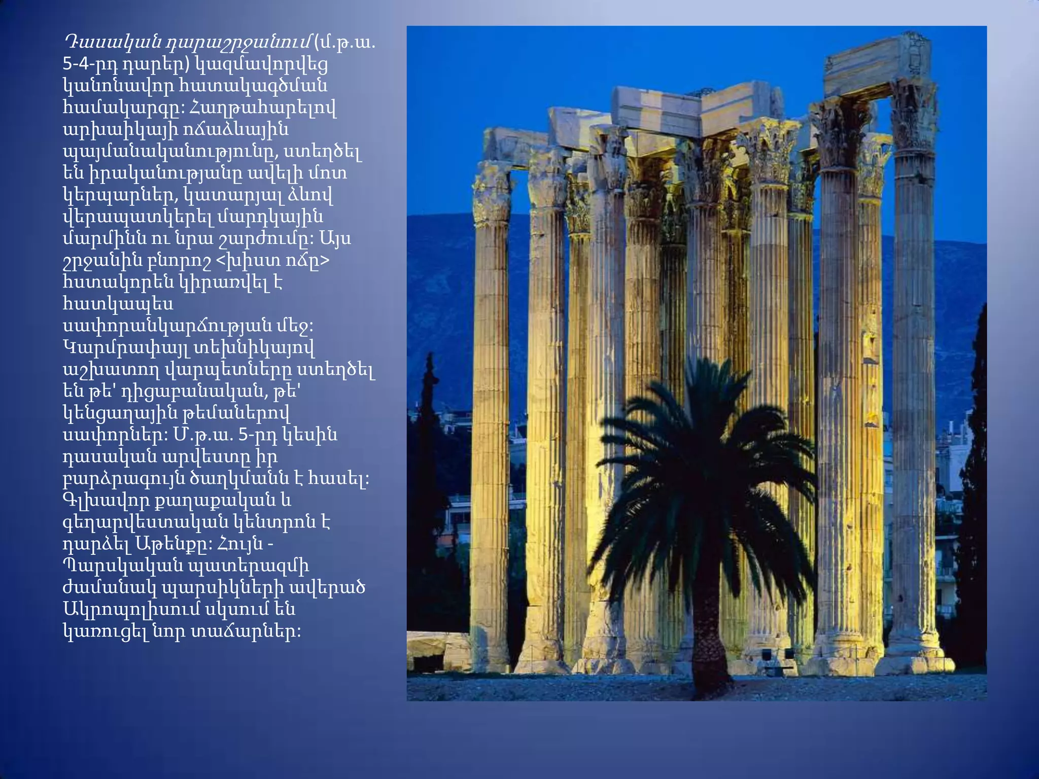 Դասական դարաշրջանում (մ.թ.ա.
5-4-րդ դարեր) կազմավորվեց
կանոնավոր հատակագծման
համակարգը: Հաղթահարելով
արխաիկայի ոճաձևային
պայմանականությունը, ստեղծել
են իրականությանը ավելի մոտ
կերպարներ, կատարյալ ձևով
վերապատկերել մարդկային
մարմինն ու նրա շարժումը: Այս
շրջանին բնորոշ <խիստ ոճը>
հստակորեն կիրառվել է
հատկապես
սափորանկարճության մեջ:
Կարմրափայլ տեխնիկայով
աշխատող վարպետները ստեղծել
են թե' դիցաբանական, թե'
կենցաղային թեմաներով
սափորներ: Մ.թ.ա. 5-րդ կեսին
դասական արվեստը իր
բարձրագույն ծաղկմանն է հասել:
Գլխավոր քաղաքական և
գեղարվեստական կենտրոն է
դարձել Աթենքը: Հույն -
Պարսկական պատերազմի
ժամանակ պարսիկների ավերած
Ակրոպոլիսում սկսում են
կառուցել նոր տաճարներ:
 