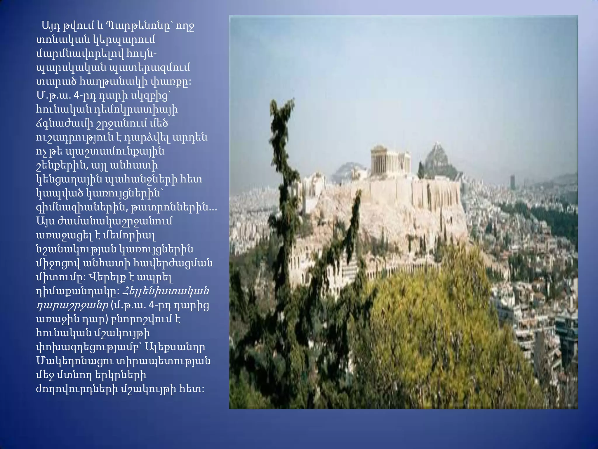 Այդ թվում և Պարթենոնը` ողջ
տոնական կերպարում
մարմնավորելով հույն-
պարսկական պատերազմում
տարած հաղթանակի փառքը:
Մ.թ.ա. 4-րդ դարի սկզբից`
հունական դեմոկրատիայի
ճգնաժամի շրջանում մեծ
ուշադրություն է դարձվել արդեն
ոչ թե պաշտամունքային
շենքերին, այլ անհատի
կենցաղային պահանջների հետ
կապված կառույցներին`
գիմնազիաներին, թատրոններին...
Այս ժամանակաշրջանում
առաջացել է մեմորիալ
նշանակության կառույցներին
միջոցով անհատի հավերժացման
միտումը: Վերելք է ապրել
դիմաքանդակը: Հելլենիստական
դարաշրջանը (մ.թ.ա. 4-րդ դարից
առաջին դար) բնորոշվում է
հունական մշակույթի
փոխազդեցությամբ` Ալեքսանդր
Մակեդոնացու տիրապետության
մեջ մտնող երկրների
ժողովուրդների մշակույթի հետ:
 