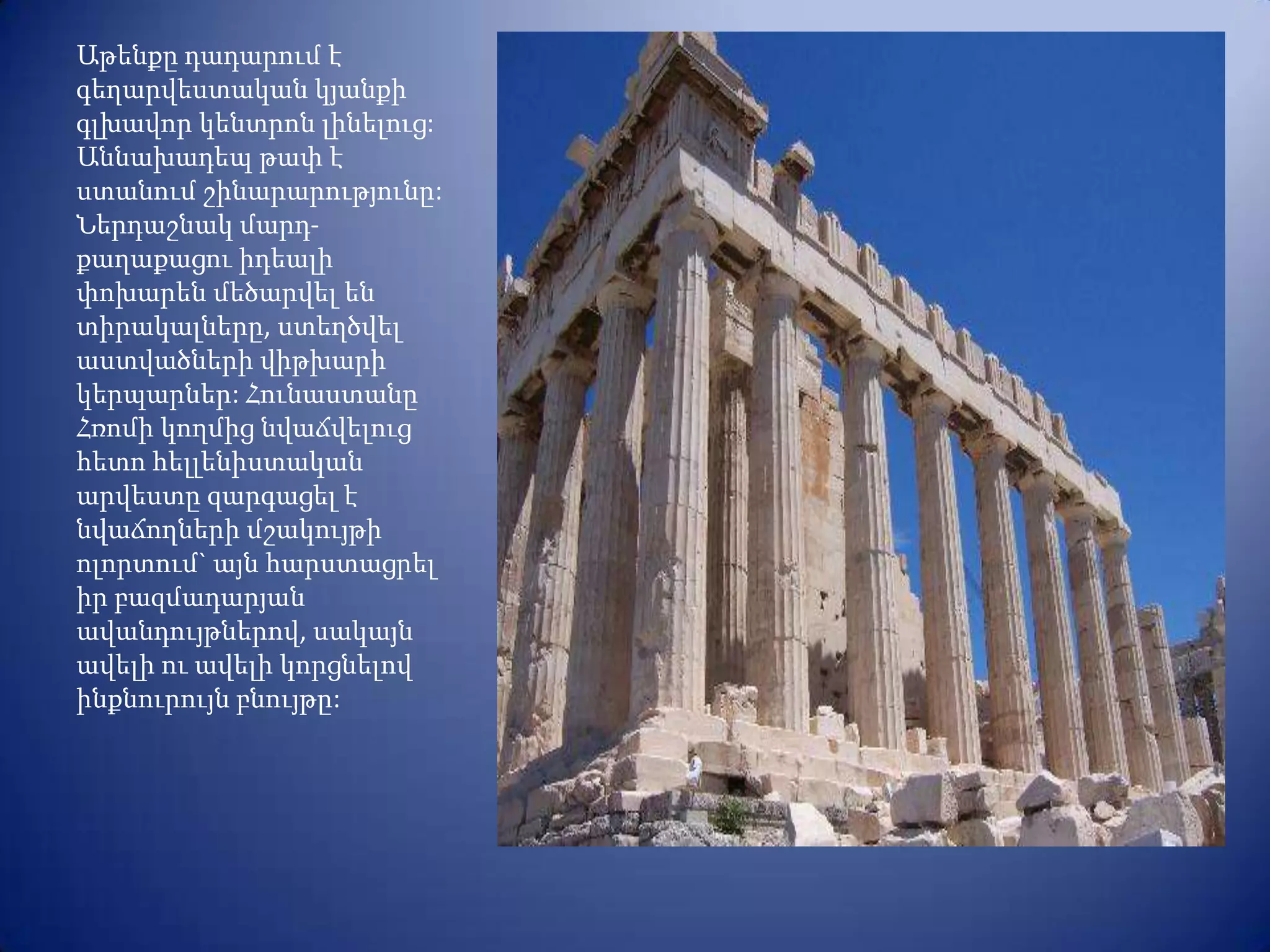 Աթենքը դադարում է
գեղարվեստական կյանքի
գլխավոր կենտրոն լինելուց:
Աննախադեպ թափ է
ստանում շինարարությունը:
Ներդաշնակ մարդ-
քաղաքացու իդեալի
փոխարեն մեծարվել են
տիրակալները, ստեղծվել
աստվածների վիթխարի
կերպարներ: Հունաստանը
Հռոմի կողմից նվաճվելուց
հետո հելլենիստական
արվեստը զարգացել է
նվաճողների մշակույթի
ոլորտում` այն հարստացրել
իր բազմադարյան
ավանդույթներով, սակայն
ավելի ու ավելի կորցնելով
ինքնուրույն բնույթը:
 