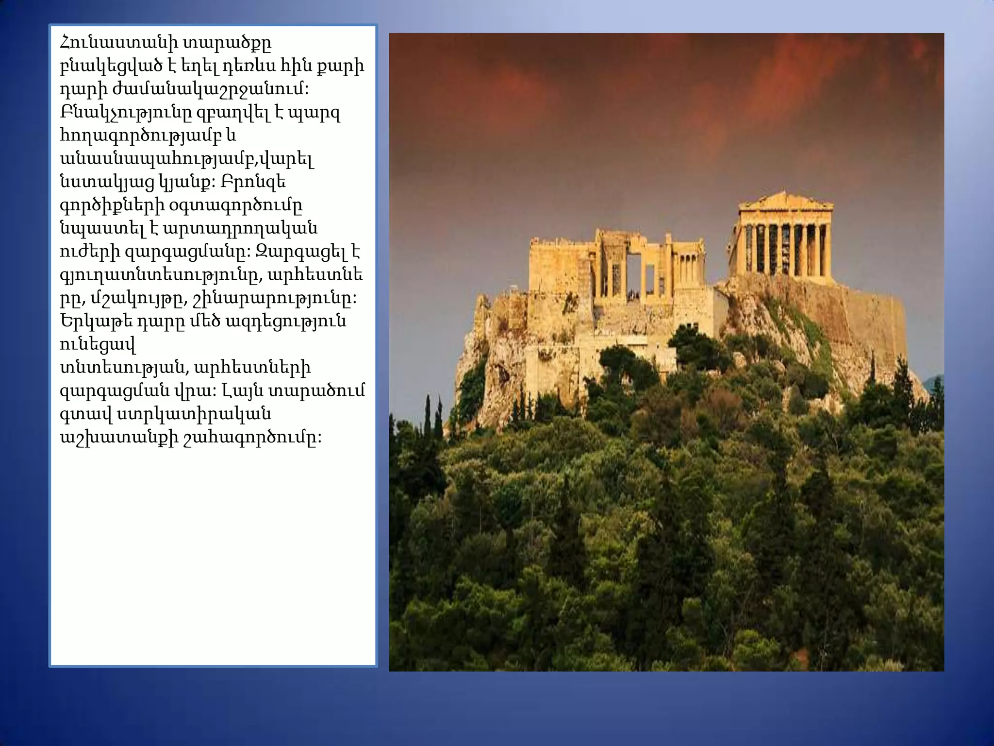 Հունաստանի տարածքը
բնակեցված է եղել դեռևս հին քարի
դարի ժամանակաշրջանում:
Բնակչությունը զբաղվել է պարզ
հողագործությամբ և
անասնապահությամբ,վարել
նստակյաց կյանք: Բրոնզե
գործիքների օգտագործումը
նպաստել է արտադրողական
ուժերի զարգացմանը: Զարգացել է
գյուղատնտեսությունը, արհեստնե
րը, մշակույթը, շինարարությունը:
Երկաթե դարը մեծ ազդեցություն
ունեցավ
տնտեսության, արհեստների
զարգացման վրա: Լայն տարածում
գտավ ստրկատիրական
աշխատանքի շահագործումը:
 