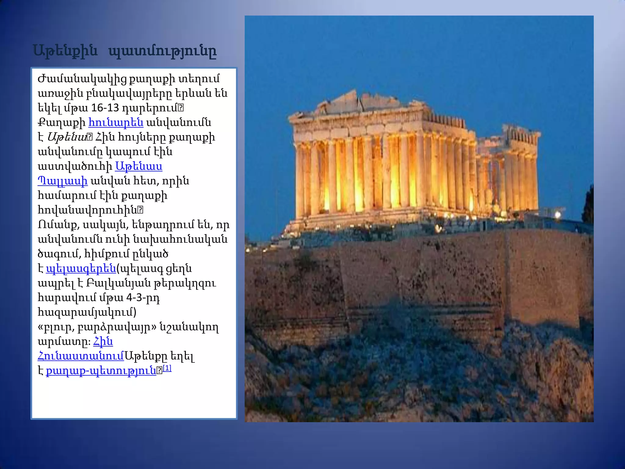 Աթենքին պատմությունը
Ժամանակակից քաղաքի տեղում
առաջին բնակավայրերը երևան են
եկել մթա 16-13 դարերում։
Քաղաքի հունարեն անվանումն
է Աթենա։  Հին հույները քաղաքի
անվանումը կապում էին
աստվածուհի Աթենաս
Պալլասի անվան հետ, որին
համարում էին քաղաքի
հովանավորուհին։
Ոմանք, սակայն, ենթադրում են, որ
անվանումն ունի նախահունական
ծագում, հիմքում ընկած
է պելասգերեն(պելասգ ցեղն
ապրել է Բալկանյան թերակղզու
հարավում մթա 4-3-րդ
հազարամյակում)
«բլուր, բարձրավայր» նշանակող
արմատըֈ Հին
ՀունաստանումԱթենքը եղել
է քաղաք-պետություն։  [1]
 