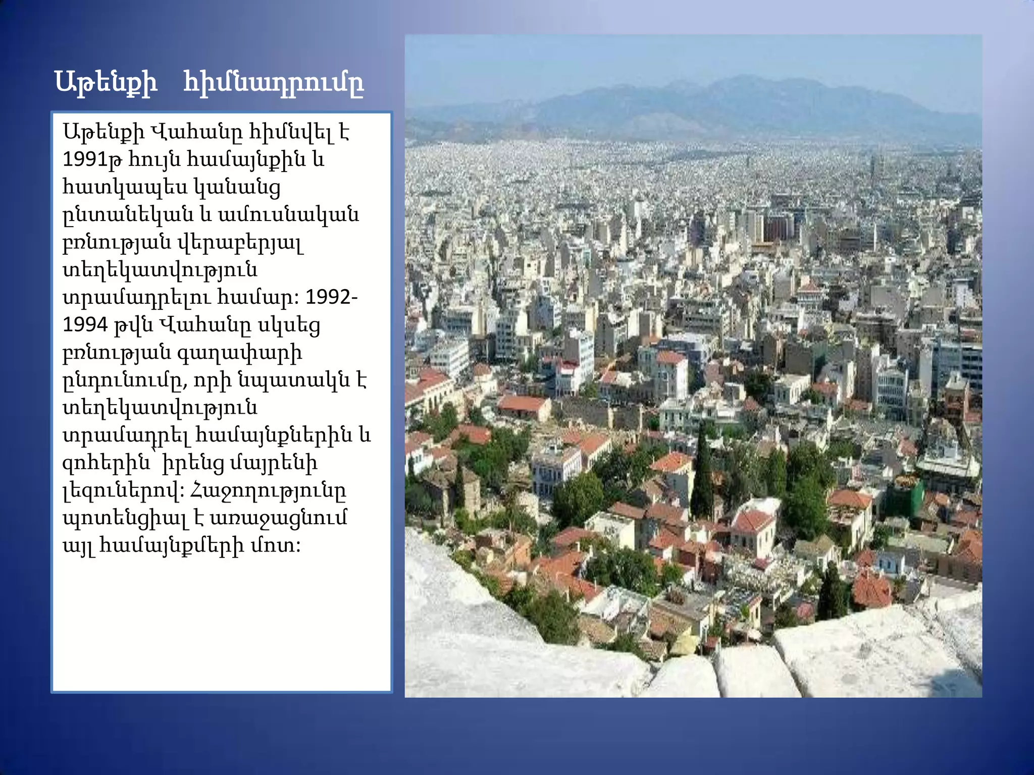 Աթենքի հիմնադրումը
Աթենքի Վահանը հիմնվել է
1991թ հույն համայնքին և
հատկապես կանանց
ընտանեկան և ամուսնական
բռնության վերաբերյալ
տեղեկատվություն
տրամադրելու համար: 1992-
1994 թվն Վահանը սկսեց
բռնության գաղափարի
ընդունումը, որի նպատակն է
տեղեկատվություն
տրամադրել համայնքներին և
զոհերին՝ իրենց մայրենի
լեզուներով: Հաջողությունը
պոտենցիալ է առաջացնում
այլ համայնքմերի մոտ:
 