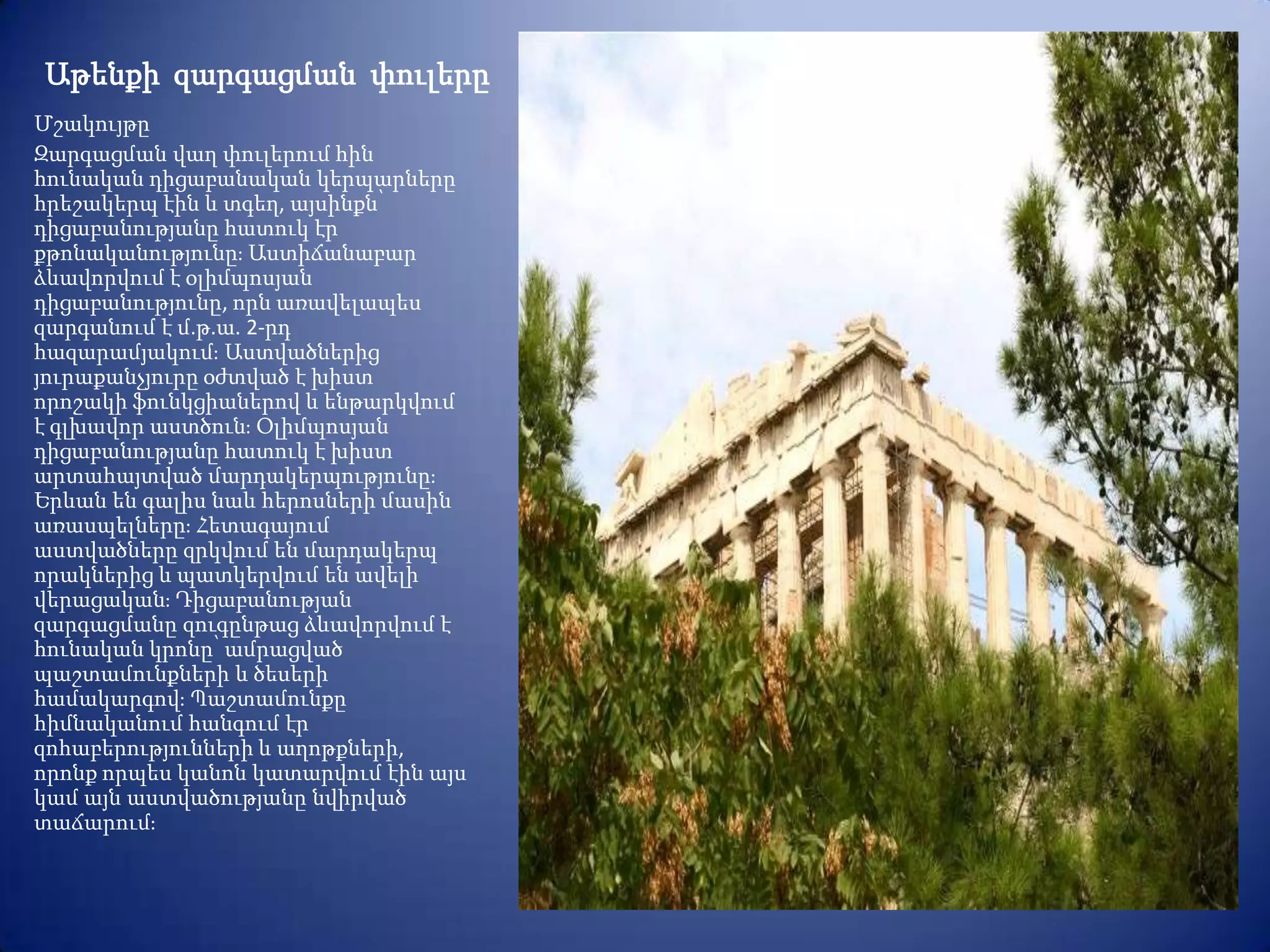 Աթենքի զարգացման փուլերը
Մշակույթը
Զարգացման վաղ փուլերում հին
հունական դիցաբանական կերպարները
հրեշակերպ էին և տգեղ, այսինքն՝
դիցաբանությանը հատուկ էր
քթոնականությունըֈ Աստիճանաբար
ձևավորվում է օլիմպոսյան
դիցաբանությունը, որն առավելապես
զարգանում է մ.թ.ա. 2-րդ
հազարամյակումֈ Աստվածներից
յուրաքանչյուրը օժտված է խիստ
որոշակի ֆունկցիաներով և ենթարկվում
է գլխավոր աստծունֈ Օլիմպոսյան
դիցաբանությանը հատուկ է խիստ
արտահայտված մարդակերպությունըֈ
Երևան են գալիս նաև հերոսների մասին
առասպելներըֈ Հետագայում
աստվածները զրկվում են մարդակերպ
որակներից և պատկերվում են ավելի
վերացականֈ Դիցաբանության
զարգացմանը զուգընթաց ձևավորվում է
հունական կրոնը՝ ամրացված
պաշտամունքների և ծեսերի
համակարգովֈ Պաշտամունքը
հիմնականում հանգում էր
զոհաբերությունների և աղոթքների,
որոնք որպես կանոն կատարվում էին այս
կամ այն աստվածությանը նվիրված
տաճարումֈ
 