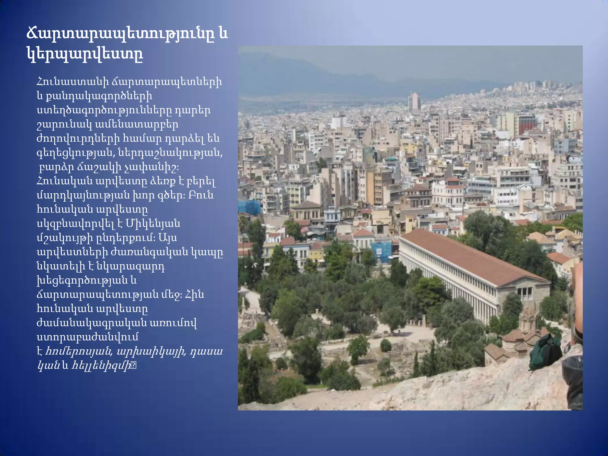 Ճարտարապետությունը և
կերպարվեստը
 Հունաստանի ճարտարապետների
 և քանդակագործների
 ստեղծագործությունները դարեր
 շարունակ ամենատարբեր
 ժողովուրդների համար դարձել են
 գեղեցկության, ներդաշնակության,
 բարձր ճաշակի չափանիշֈ
 Հունական արվեստը ձեռք է բերել
 մարդկայնության խոր գծերֈ Բուն
 հունական արվեստը
 սկզբնավորվել է Միկենյան
 մշակույթի ընդերքումֈ Այս
 արվեստների ժառանգական կապը
 նկատելի է նկարազարդ
 խեցեգործության և
 ճարտարապետության մեջֈ Հին
 հունական արվեստը
 ժամանակագրական առումով
 ստորաբաժանվում
 է հոմերոսյան, արխաիկայի, դասա
 կան և հելլենիզմի։
 