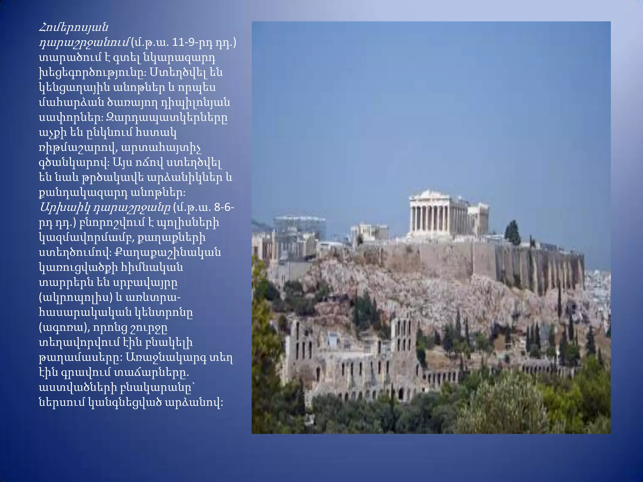 Հոմերոսյան
դարաշրջանում (մ.թ.ա. 11-9-րդ դդ.)
տարածում է գտել նկարազարդ
խեցեգործությունըֈ Ստեղծվել են
կենցաղային անոթներ և որպես
մահարձան ծառայող դիպիլոնյան
սափորներֈ Զարդապատկերները
աչքի են ընկնում հստակ
ռիթմաշարով, արտահայտիչ
գծանկարովֈ Այս ոճով ստեղծվել
են նաև թրծակավե արձանիկներ և
քանդակազարդ անոթներֈ
Արխաիկ դարաշրջանը (մ.թ.ա. 8-6-
րդ դդ.) բնորոշվում է պոլիսների
կազմավորմամբ, քաղաքների
ստեղծումովֈ Քաղաքաշինական
կառուցվածքի հիմնական
տարրերն են սրբավայրը
(ակրոպոլիս) և առևտրա-
հասարակական կենտրոնը
(ագոռա), որոնց շուրջը
տեղավորվում էին բնակելի
թաղամասերը: Առաջնակարգ տեղ
էին գրավում տաճարները.
աստվածների բնակարանը`
ներսում կանգնեցված արձանով:
 