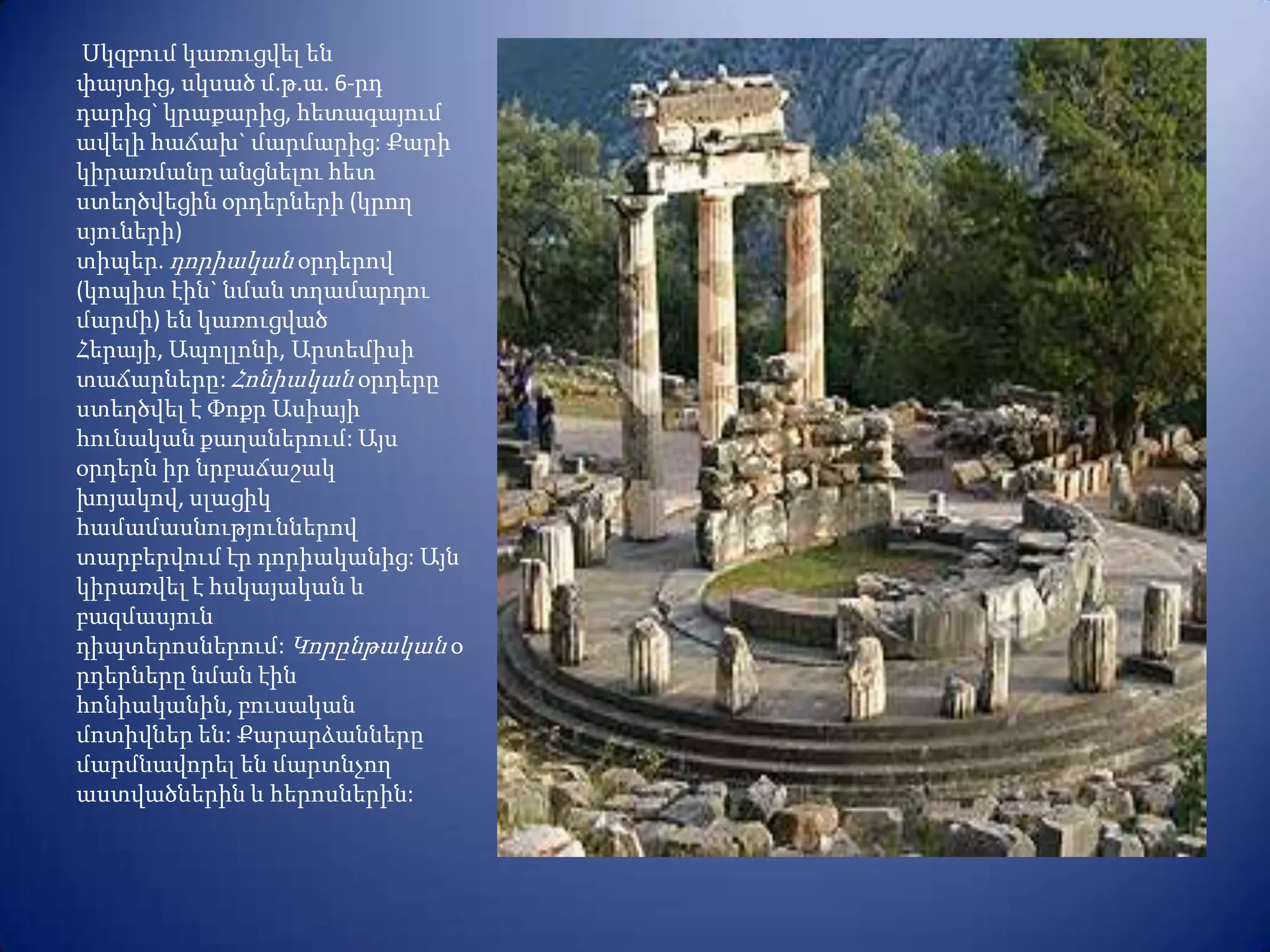 Սկզբում կառուցվել են
փայտից, սկսած մ.թ.ա. 6-րդ
դարից` կրաքարից, հետագայում
ավելի հաճախ` մարմարից: Քարի
կիրառմանը անցնելու հետ
ստեղծվեցին օրդերների (կրող
սյուների)
տիպեր. դորիական օրդերով
(կոպիտ էին` նման տղամարդու
մարմի) են կառուցված
Հերայի, Ապոլլոնի, Արտեմիսի
տաճարները: Հոնիական օրդերը
ստեղծվել է Փոքր Ասիայի
հունական քաղաներում: Այս
օրդերն իր նրբաճաշակ
խոյակով, սլացիկ
համամասնություններով
տարբերվում էր դորիականից: Այն
կիրառվել է հսկայական և
բազմասյուն
դիպտերոսներում: Կորընթական օ
րդերները նման էին
հոնիականին, բուսական
մոտիվներ են: Քարարձանները
մարմնավորել են մարտնչող
աստվածներին և հերոսներին:
 