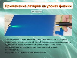 Применение лазеров на уроках физики
                         Луч и шарик




Такие кривые в оптике называются каустическими. Они образуются
взаимным пересечением лучей света (параллельных или вышедших из
одной точки) после отражения от кривого зеркала или после
преломления в прозрачной среде, ограниченной кривой
поверхностью.
Каустика – это сложная и красивая картина.
 