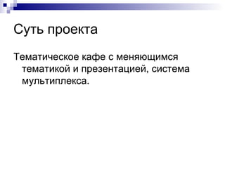 Суть проекта
Тематическое кафе с меняющимся
 тематикой и презентацией, система
 мультиплекса.
 