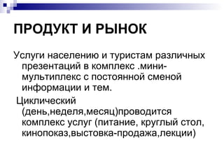 ПРОДУКТ И РЫНОК
Услуги населению и туристам различных
 презентаций в комплекс .мини-
 мультиплекс с постоянной сменой
 информации и тем.
Циклический
 (день,неделя,месяц)проводится
 комплекс услуг (питание, круглый стол,
 кинопоказ,выстовка-продажа,лекции)
 
