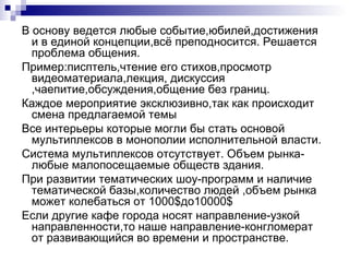 В основу ведется любые событие,юбилей,достижения
  и в единой концепции,всё преподносится. Решается
  проблема общения.
Пример:писптель,чтение его стихов,просмотр
  видеоматериала,лекция, дискуссия
  ,чаепитие,обсуждения,общение без границ.
Каждое мероприятие эксклюзивно,так как происходит
  смена предлагаемой темы
Все интерьеры которые могли бы стать основой
  мультиплексов в монополии исполнительной власти.
Система мультиплексов отсутствует. Объем рынка-
  любые малопосещаемые обществ здания.
При развитии тематических шоу-программ и наличие
  тематической базы,количество людей ,объем рынка
  может колебаться от 1000$до10000$
Если другие кафе города носят направление-узкой
  направленности,то наше направление-конгломерат
  от развивающийся во времени и пространстве.
 