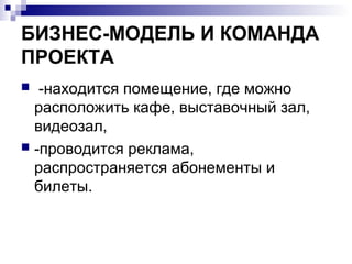 БИЗНЕС-МОДЕЛЬ И КОМАНДА
ПРОЕКТА
  -находится помещение, где можно
  расположить кафе, выставочный зал,
  видеозал,
 -проводится реклама,
  распространяется абонементы и
  билеты.
 