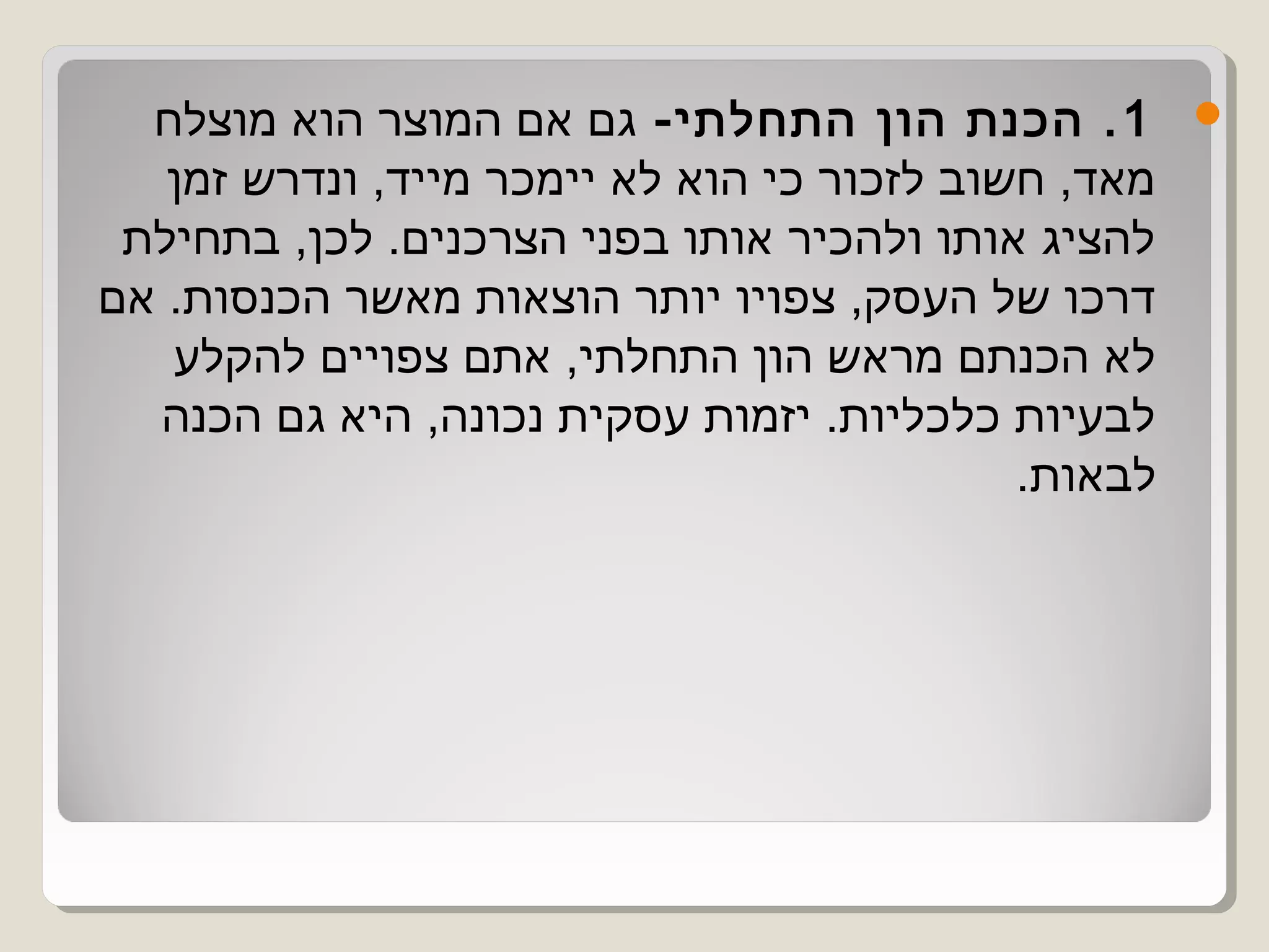 ‫1 . הכנת הון התחלתי- גם אם המוצר הוא מוצלח‬         ‫‪‬‬
   ‫מאד, חשוב לזכור כי הוא לא יימכר מייד, ונדרש זמן‬
 ‫להציג אותו ולהכיר אותו בפני הצרכנים. לכן, בתחילת‬
‫דרכו של העסק, צפויו יותר הוצאות מאשר הכנסות. אם‬
   ‫לא הכנתם מראש הון התחלתי, אתם צפויים להקלע‬
  ‫לבעיות כלכליות. יזמות עסקית נכונה, היא גם הכנה‬
                                            ‫לבאות.‬
 