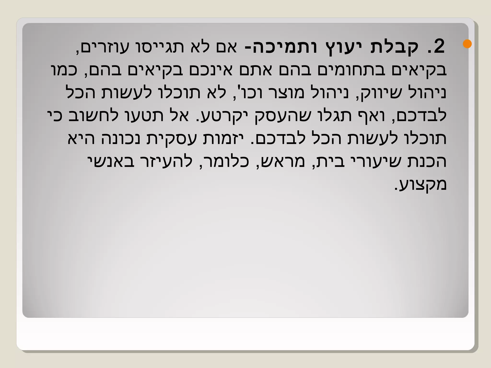 ‫2 . קבלת יעוץ ותמיכה- אם לא תגייסו עוזרים,‬        ‫‪‬‬
 ‫בקיאים בתחומים בהם אתם אינכם בקיאים בהם, כמו‬
   ‫ניהול שיווק, ניהול מוצר וכו', לא תוכלו לעשות הכל‬
‫לבדכם, ואף תגלו שהעסק יקרטע. אל תטעו לחשוב כי‬
   ‫תוכלו לעשות הכל לבדכם. יזמות עסקית נכונה היא‬
      ‫הכנת שיעורי בית, מראש, כלומר, להעיזר באנשי‬
                                            ‫מקצוע.‬
 
