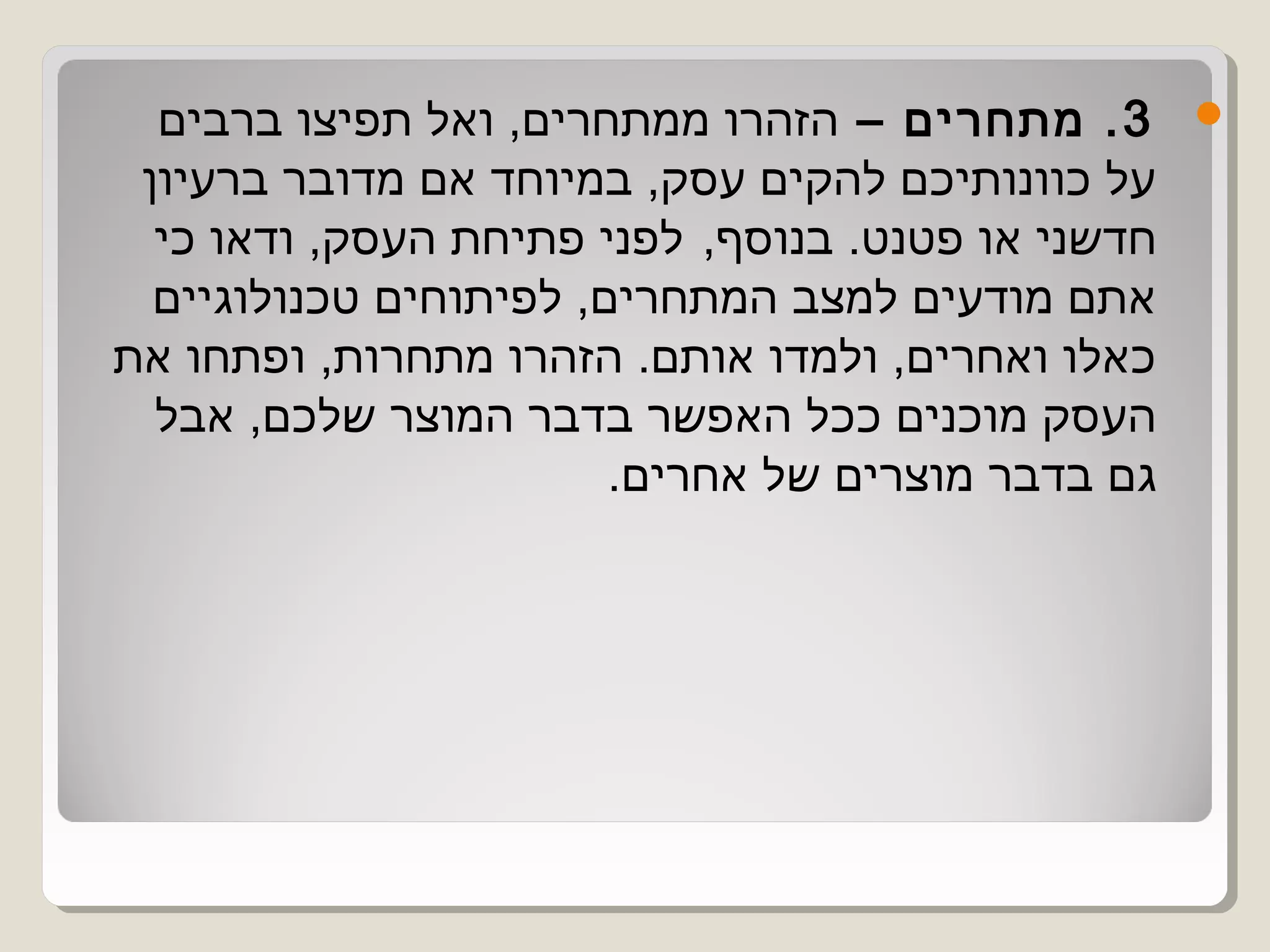 ‫3 . מתחרים – הזהרו ממתחרים, ואל תפיצו ברבים‬       ‫‪‬‬
 ‫על כוונותיכם להקים עסק, במיוחד אם מדובר ברעיון‬
  ‫חדשני או פטנט. בנוסף,  לפני פתיחת העסק, ודאו כי‬
  ‫אתם מודעים למצב המתחרים, לפיתוחים טכנולוגיים‬
‫כאלו ואחרים, ולמדו אותם. הזהרו מתחרות, ופתחו את‬
  ‫העסק מוכנים ככל האפשר בדבר המוצר שלכם, אבל‬
                        ‫גם בדבר מוצרים של אחרים.‬
 