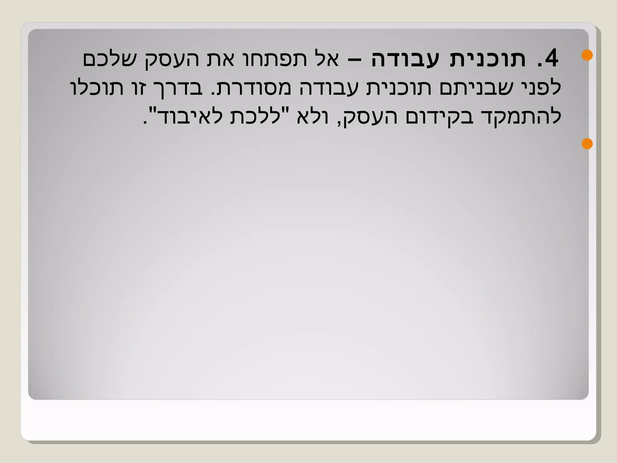 ‫4 . תוכנית עבודה – אל תפתחו את העסק שלכם‬        ‫‪‬‬
‫לפני שבניתם תוכנית עבודה מסודרת. בדרך זו תוכלו‬
       ‫להתמקד בקידום העסק, ולא "ללכת לאיבוד".‬
                                                 ‫‪‬‬
 